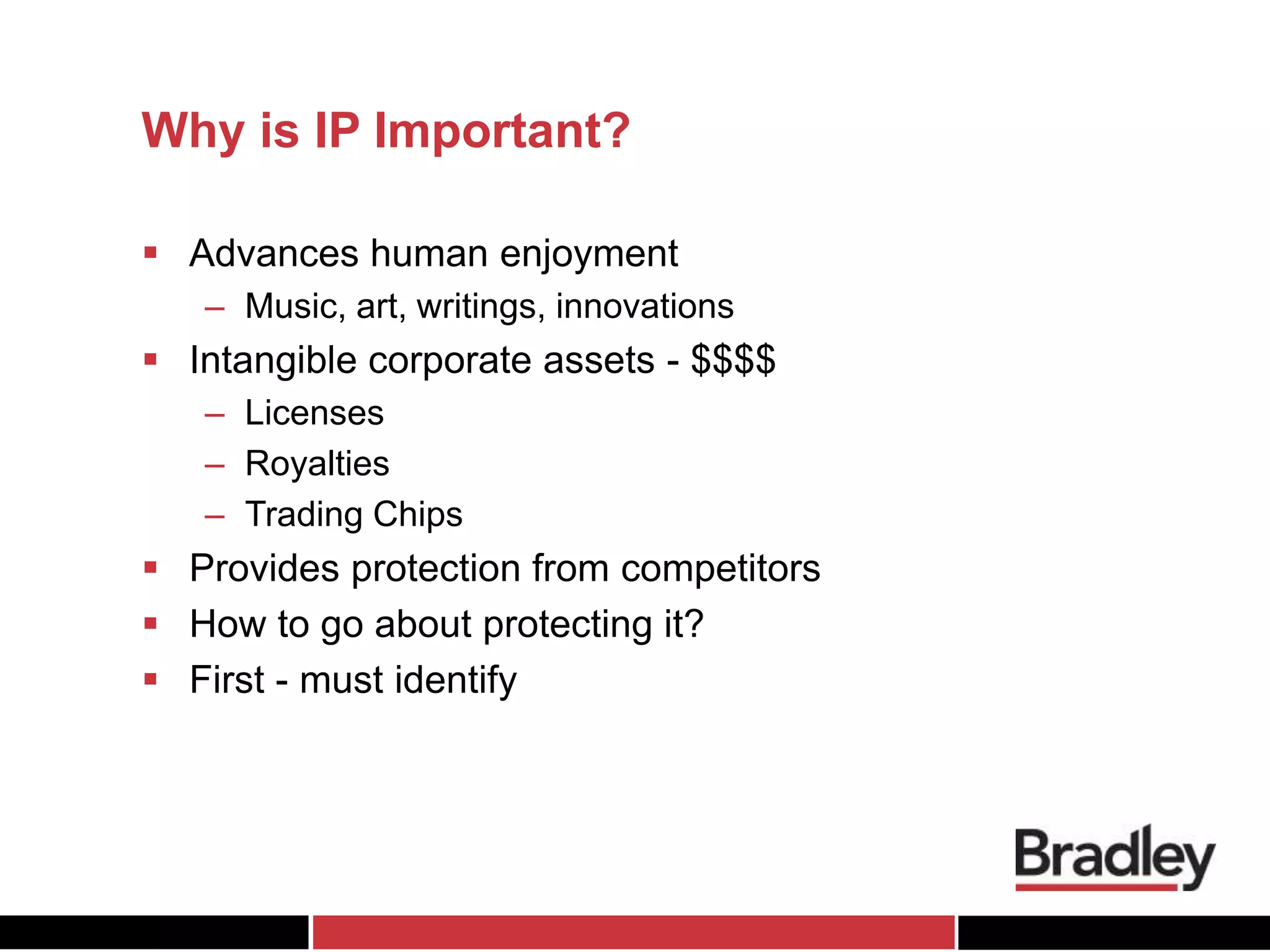 Why is IP Important?
 Advances human enjoyment
– Music, art, writings, innovations
 Intangible corporate assets - $$$$
– Licenses
– Royalties
– Trading Chips
 Provides protection from competitors
 How to go about protecting it?
 First - must identify
 