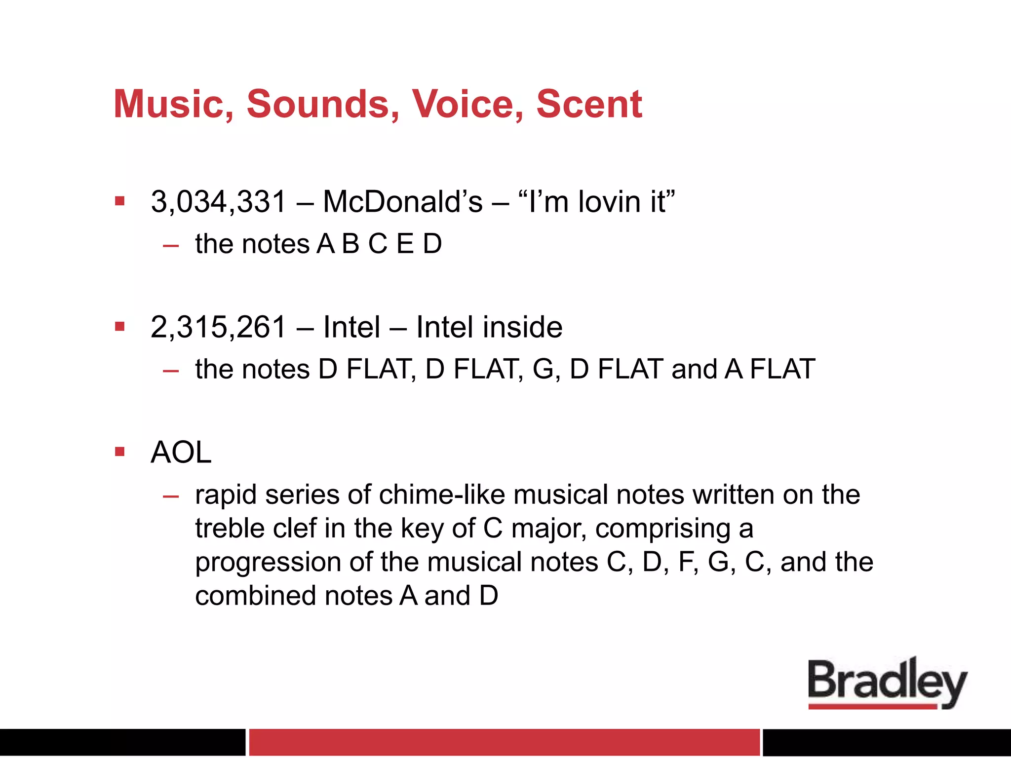 Music, Sounds, Voice, Scent
 3,034,331 – McDonald’s – “I’m lovin it”
– the notes A B C E D
 2,315,261 – Intel – Intel inside
– the notes D FLAT, D FLAT, G, D FLAT and A FLAT
 AOL
– rapid series of chime-like musical notes written on the
treble clef in the key of C major, comprising a
progression of the musical notes C, D, F, G, C, and the
combined notes A and D
 