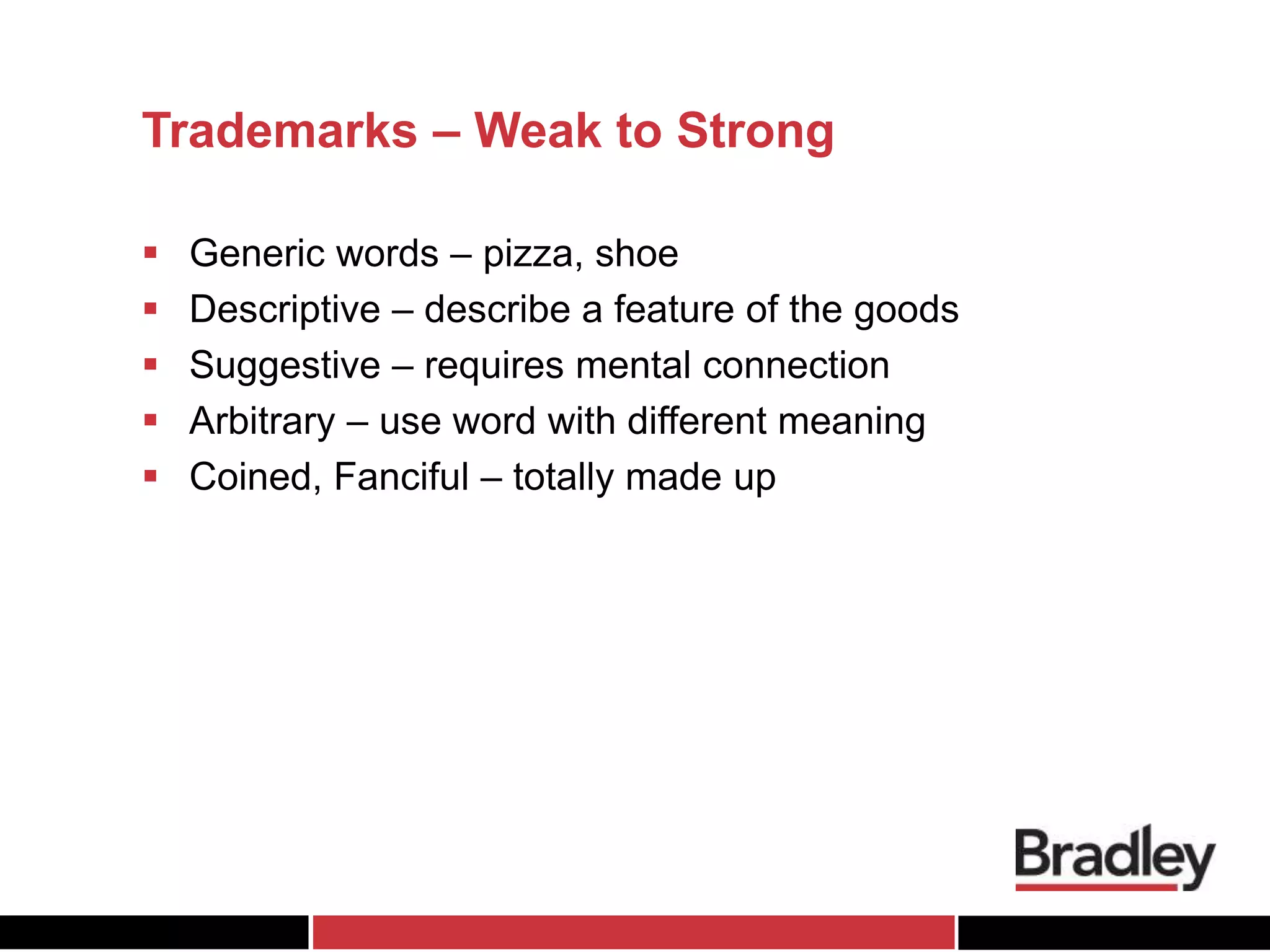 Trademarks – Weak to Strong
 Generic words – pizza, shoe
 Descriptive – describe a feature of the goods
 Suggestive – requires mental connection
 Arbitrary – use word with different meaning
 Coined, Fanciful – totally made up
 