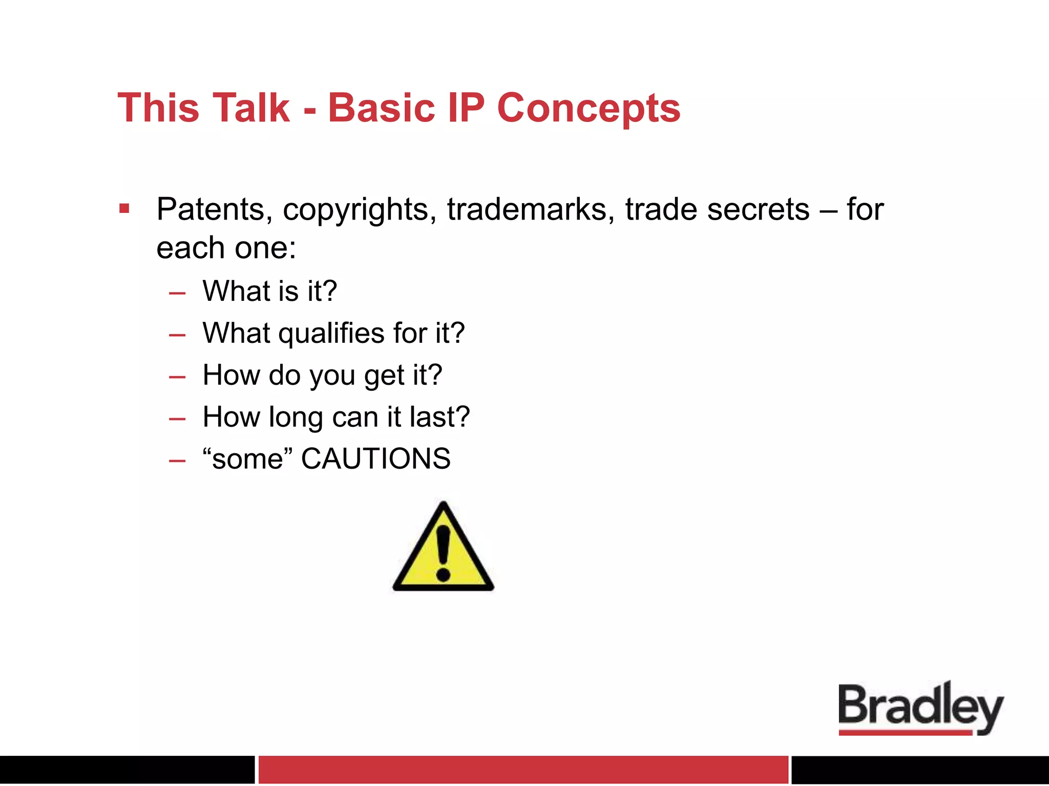 This Talk - Basic IP Concepts
 Patents, copyrights, trademarks, trade secrets – for
each one:
– What is it?
– What qualifies for it?
– How do you get it?
– How long can it last?
– “some” CAUTIONS
 