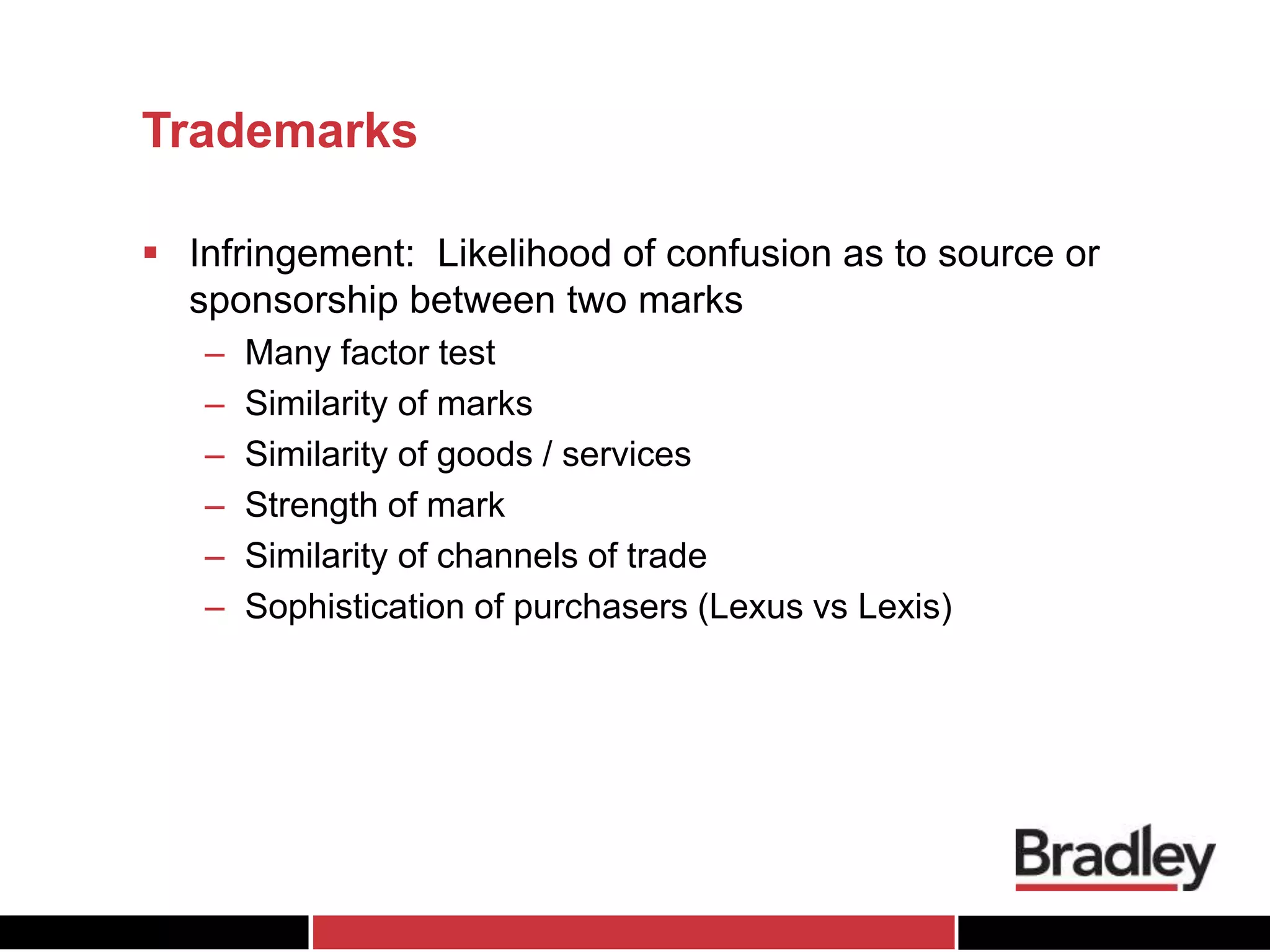 Trademarks
 Infringement: Likelihood of confusion as to source or
sponsorship between two marks
– Many factor test
– Similarity of marks
– Similarity of goods / services
– Strength of mark
– Similarity of channels of trade
– Sophistication of purchasers (Lexus vs Lexis)
 