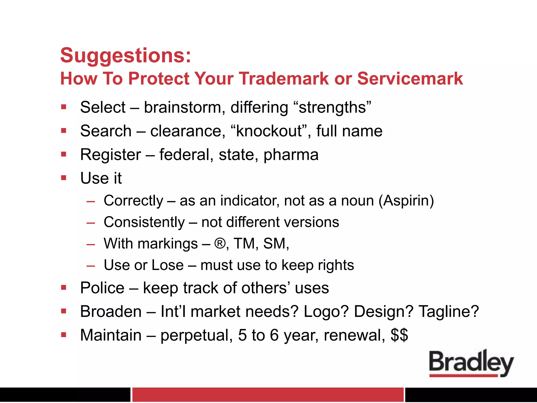 Suggestions:
How To Protect Your Trademark or Servicemark
 Select – brainstorm, differing “strengths”
 Search – clearance, “knockout”, full name
 Register – federal, state, pharma
 Use it
– Correctly – as an indicator, not as a noun (Aspirin)
– Consistently – not different versions
– With markings – ®, TM, SM,
– Use or Lose – must use to keep rights
 Police – keep track of others’ uses
 Broaden – Int’l market needs? Logo? Design? Tagline?
 Maintain – perpetual, 5 to 6 year, renewal, $$
 