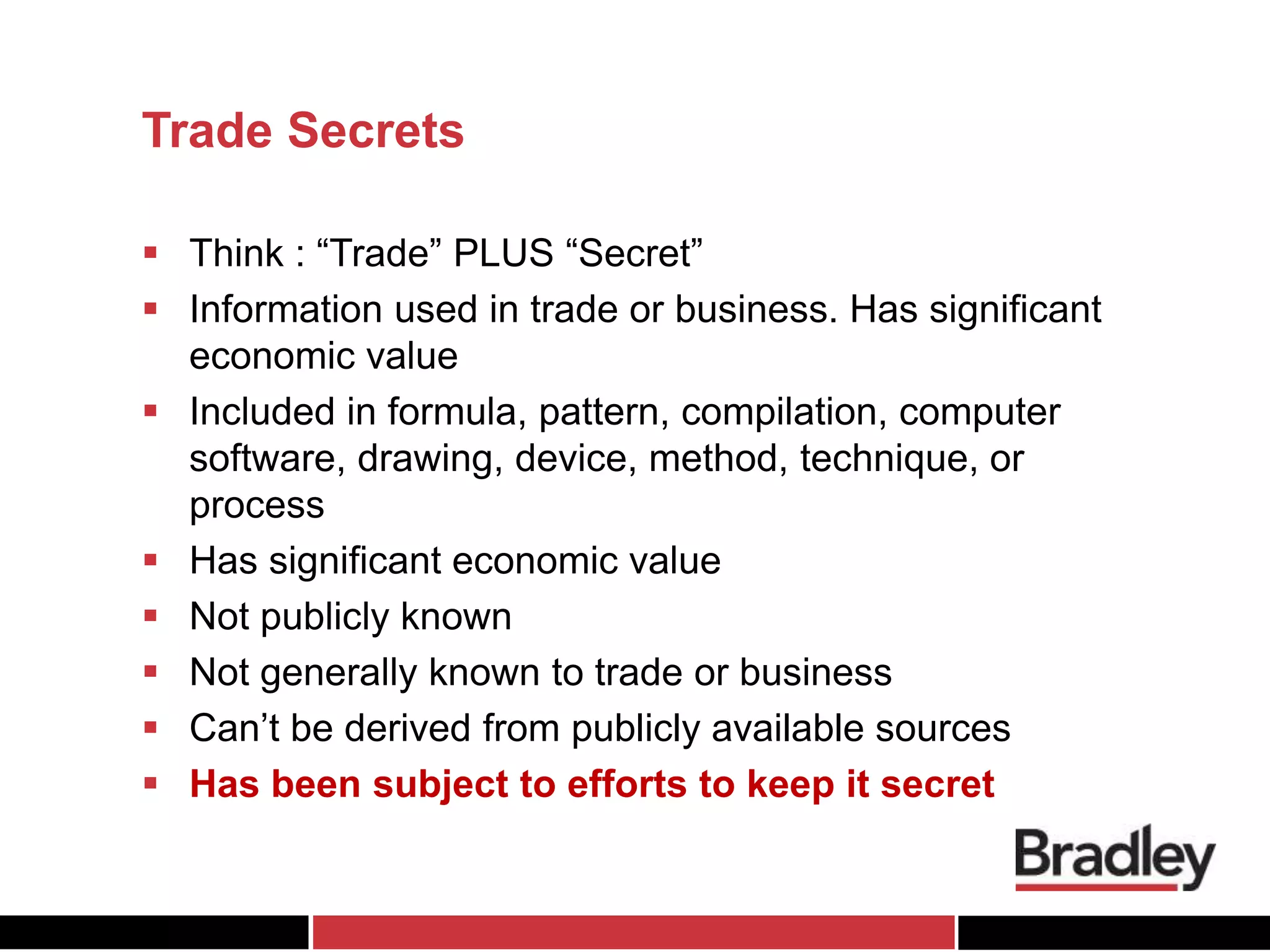 Trade Secrets
 Think : “Trade” PLUS “Secret”
 Information used in trade or business. Has significant
economic value
 Included in formula, pattern, compilation, computer
software, drawing, device, method, technique, or
process
 Has significant economic value
 Not publicly known
 Not generally known to trade or business
 Can’t be derived from publicly available sources
 Has been subject to efforts to keep it secret
 