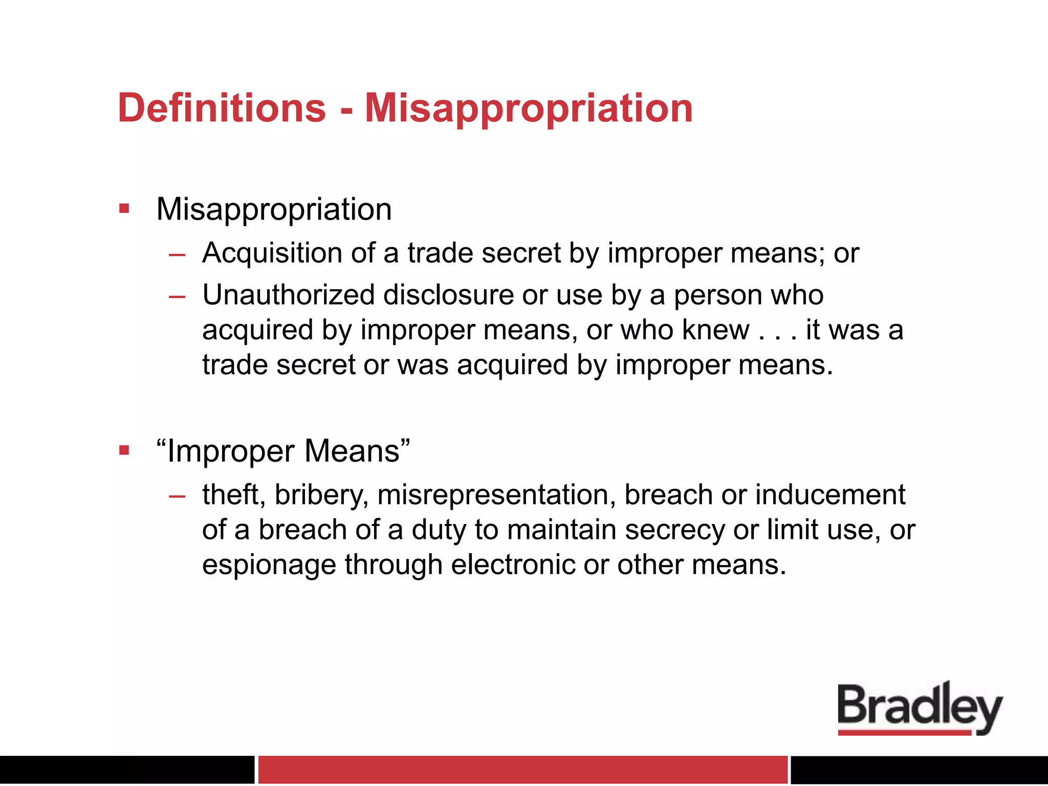 Definitions - Misappropriation
 Misappropriation
– Acquisition of a trade secret by improper means; or
– Unauthorized disclosure or use by a person who
acquired by improper means, or who knew . . . it was a
trade secret or was acquired by improper means.
 “Improper Means”
– theft, bribery, misrepresentation, breach or inducement
of a breach of a duty to maintain secrecy or limit use, or
espionage through electronic or other means.
 
