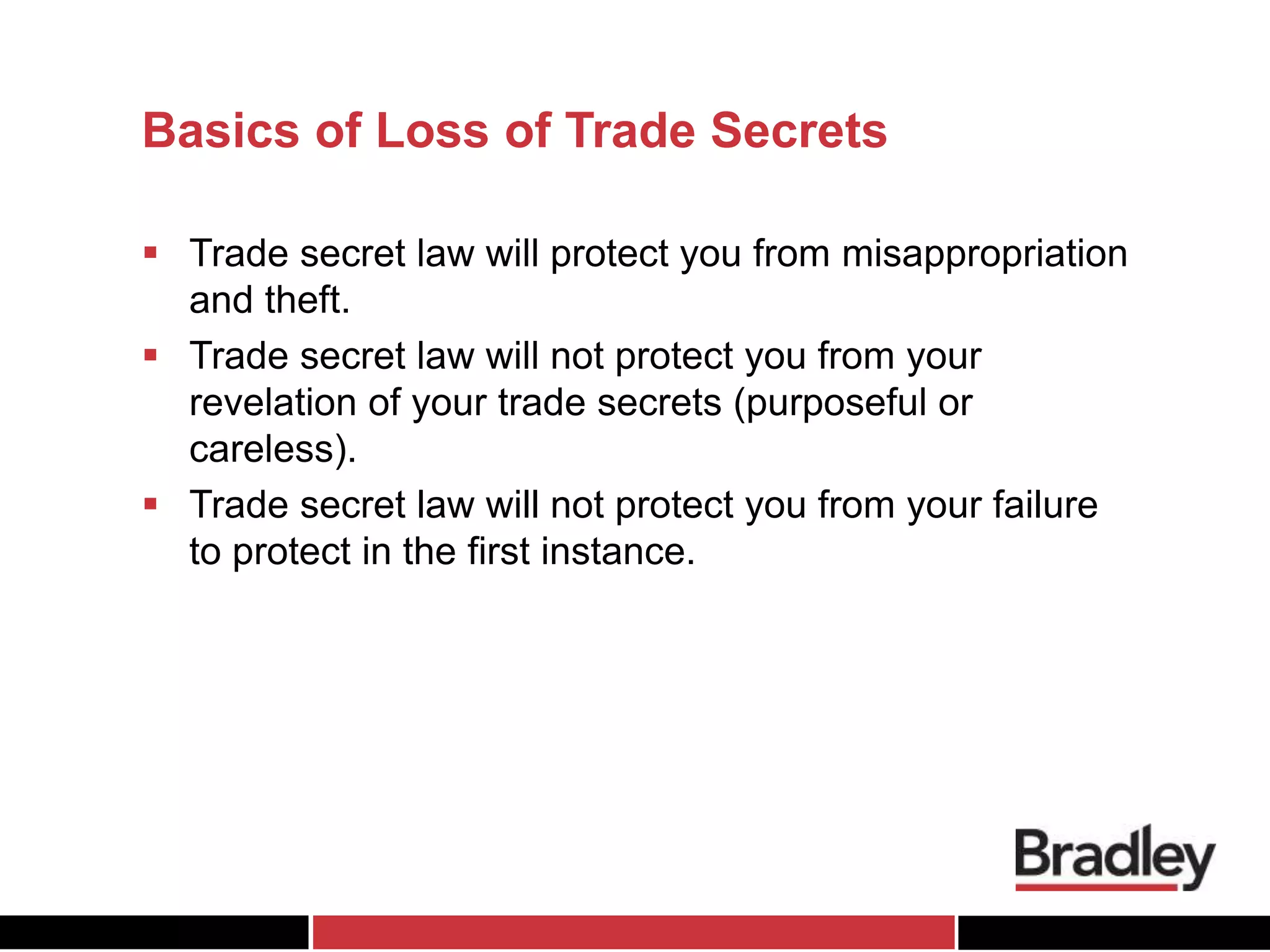 Basics of Loss of Trade Secrets
 Trade secret law will protect you from misappropriation
and theft.
 Trade secret law will not protect you from your
revelation of your trade secrets (purposeful or
careless).
 Trade secret law will not protect you from your failure
to protect in the first instance.
 