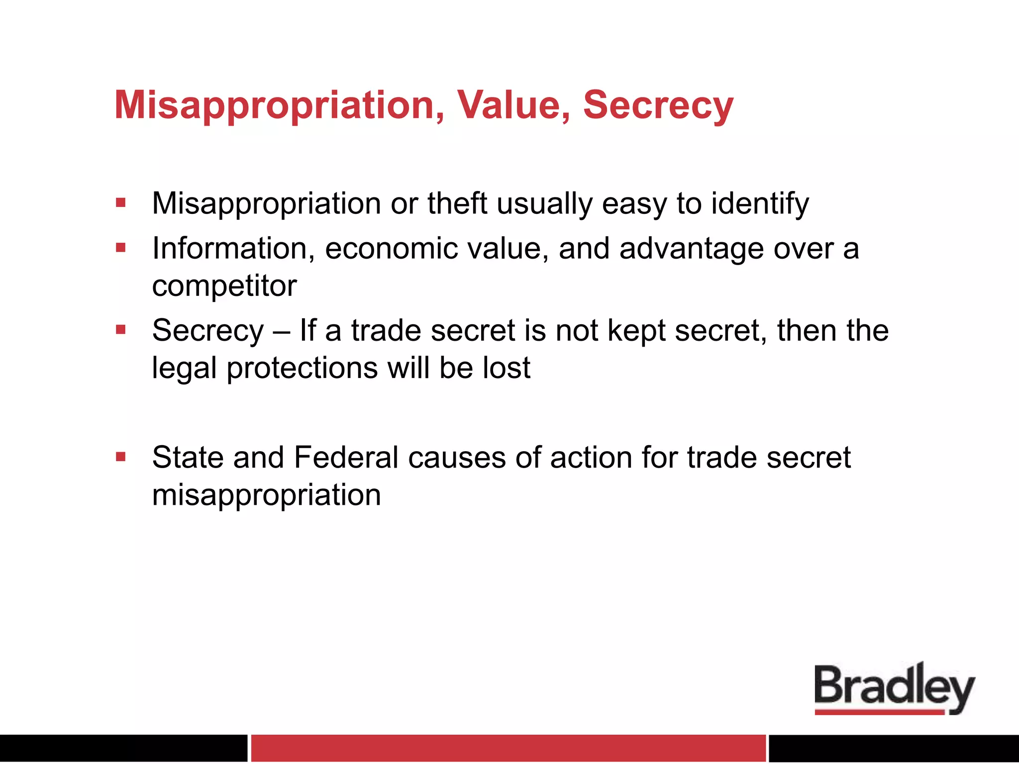 Misappropriation, Value, Secrecy
 Misappropriation or theft usually easy to identify
 Information, economic value, and advantage over a
competitor
 Secrecy – If a trade secret is not kept secret, then the
legal protections will be lost
 State and Federal causes of action for trade secret
misappropriation
 