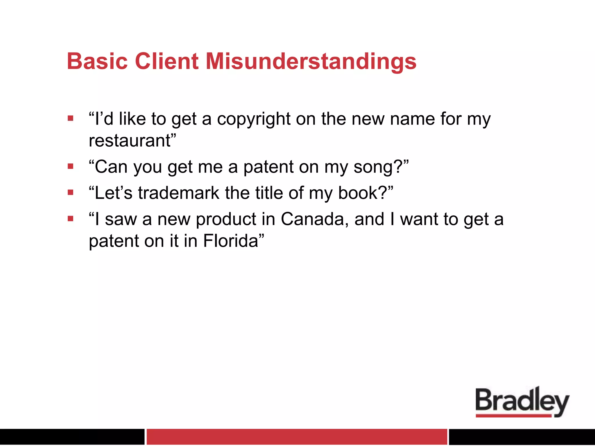 Basic Client Misunderstandings
 “I’d like to get a copyright on the new name for my
restaurant”
 “Can you get me a patent on my song?”
 “Let’s trademark the title of my book?”
 “I saw a new product in Canada, and I want to get a
patent on it in Florida”
 