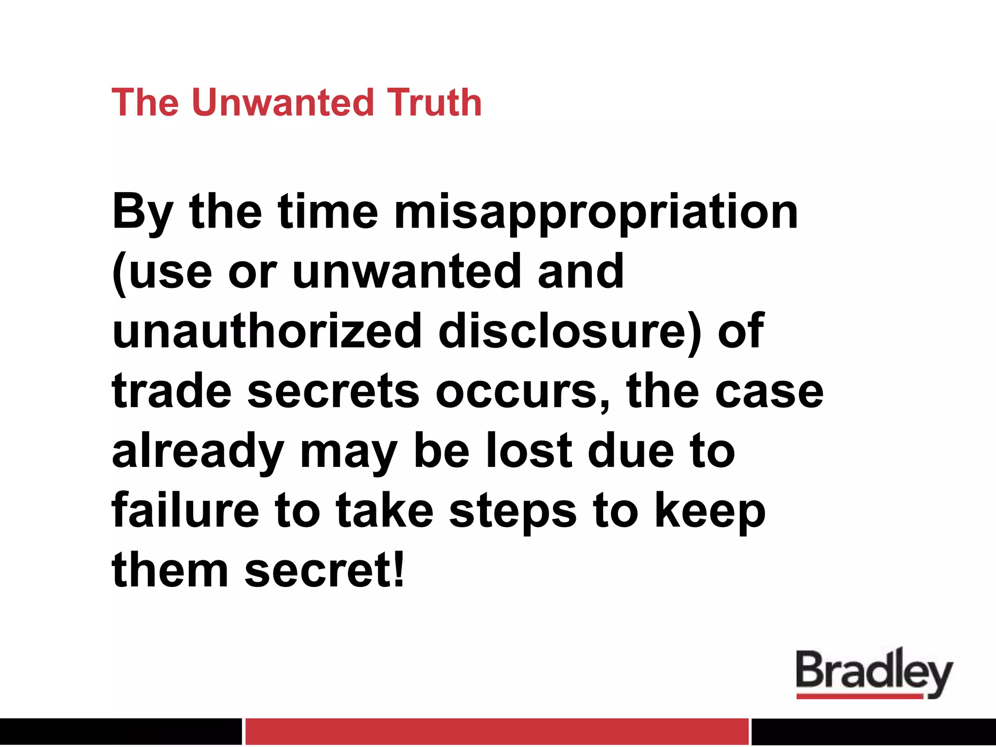 The Unwanted Truth
By the time misappropriation
(use or unwanted and
unauthorized disclosure) of
trade secrets occurs, the case
already may be lost due to
failure to take steps to keep
them secret!
 