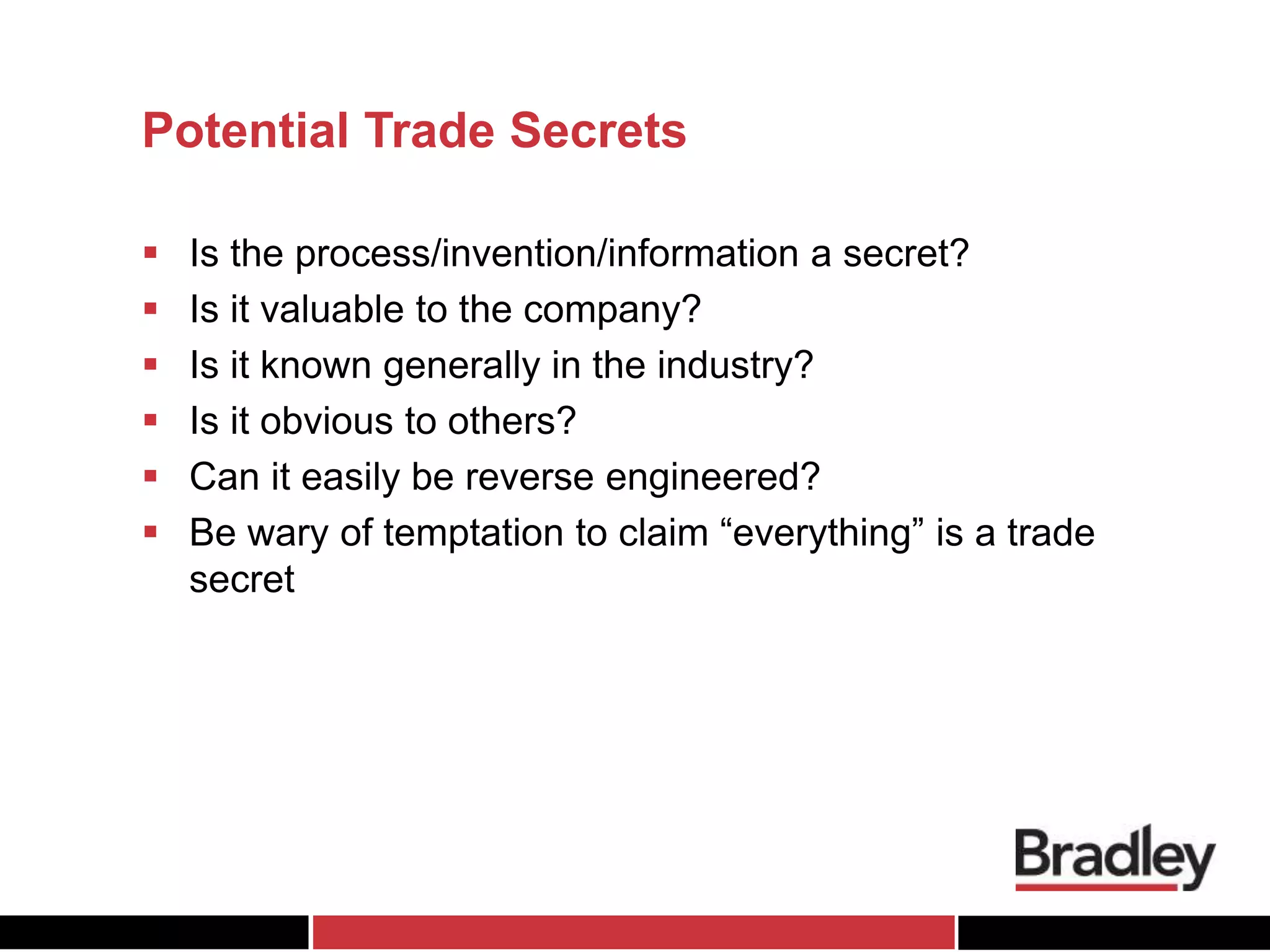 Potential Trade Secrets
 Is the process/invention/information a secret?
 Is it valuable to the company?
 Is it known generally in the industry?
 Is it obvious to others?
 Can it easily be reverse engineered?
 Be wary of temptation to claim “everything” is a trade
secret
 