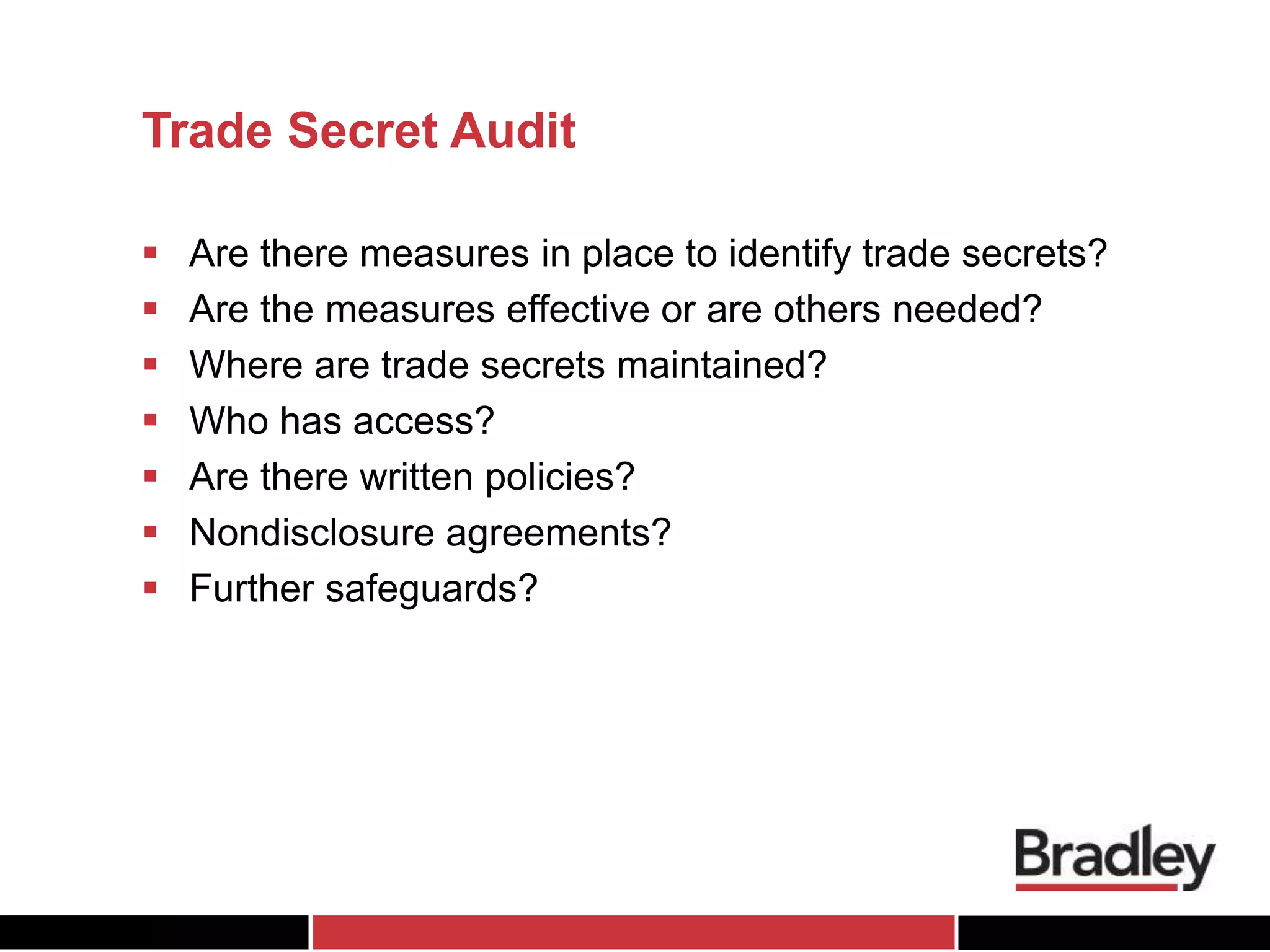 Trade Secret Audit
 Are there measures in place to identify trade secrets?
 Are the measures effective or are others needed?
 Where are trade secrets maintained?
 Who has access?
 Are there written policies?
 Nondisclosure agreements?
 Further safeguards?
 