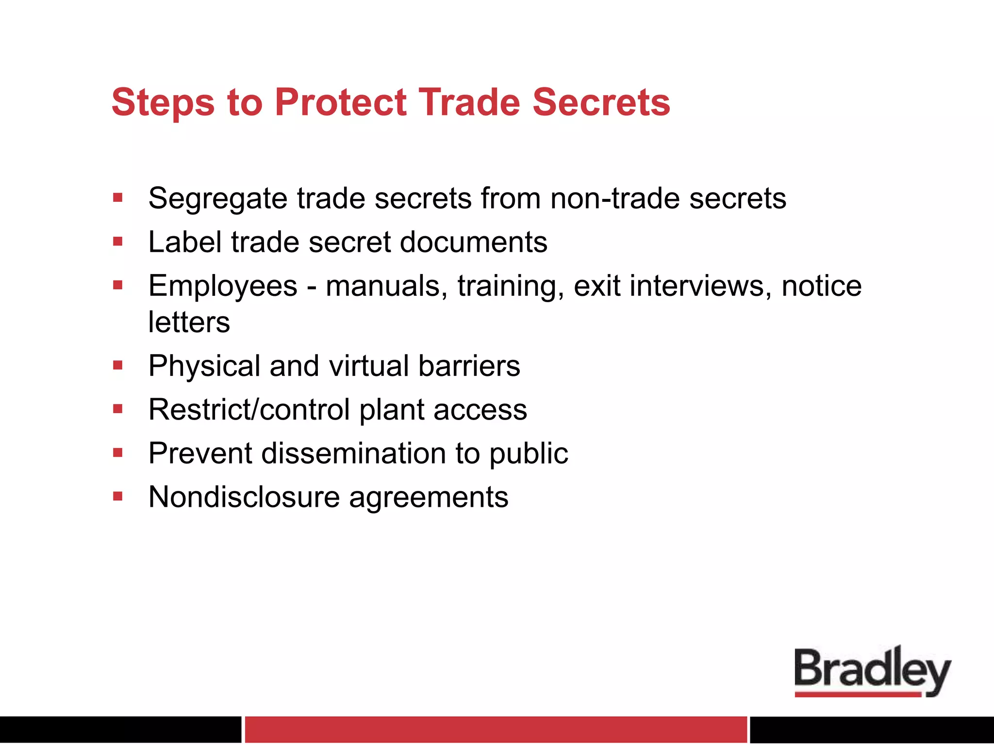Steps to Protect Trade Secrets
 Segregate trade secrets from non-trade secrets
 Label trade secret documents
 Employees - manuals, training, exit interviews, notice
letters
 Physical and virtual barriers
 Restrict/control plant access
 Prevent dissemination to public
 Nondisclosure agreements
 