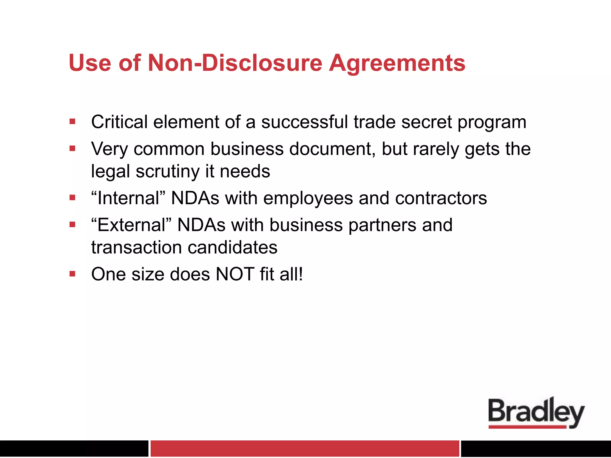 Use of Non-Disclosure Agreements
 Critical element of a successful trade secret program
 Very common business document, but rarely gets the
legal scrutiny it needs
 “Internal” NDAs with employees and contractors
 “External” NDAs with business partners and
transaction candidates
 One size does NOT fit all!
 