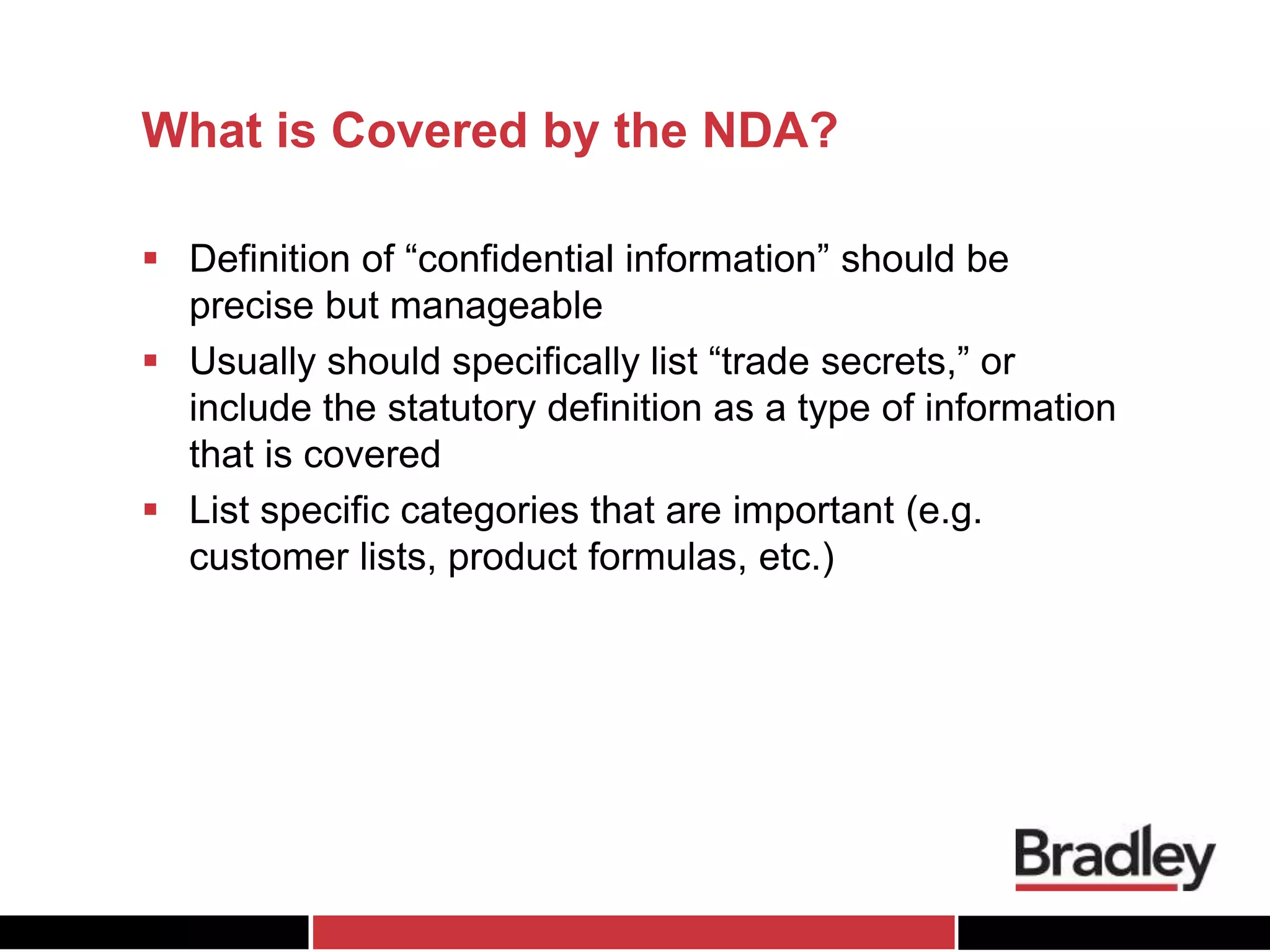 What is Covered by the NDA?
 Definition of “confidential information” should be
precise but manageable
 Usually should specifically list “trade secrets,” or
include the statutory definition as a type of information
that is covered
 List specific categories that are important (e.g.
customer lists, product formulas, etc.)
 