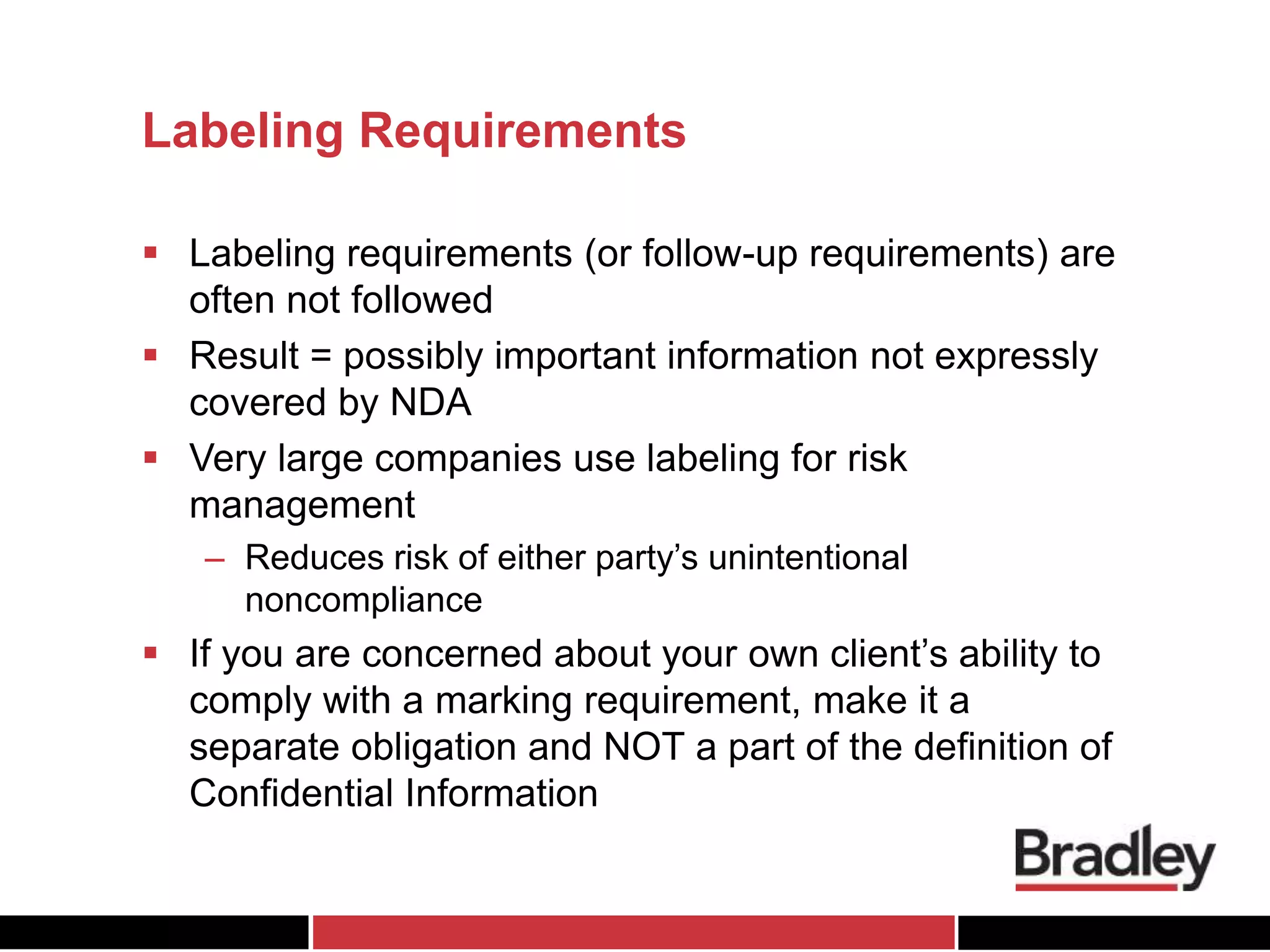 Labeling Requirements
 Labeling requirements (or follow-up requirements) are
often not followed
 Result = possibly important information not expressly
covered by NDA
 Very large companies use labeling for risk
management
– Reduces risk of either party’s unintentional
noncompliance
 If you are concerned about your own client’s ability to
comply with a marking requirement, make it a
separate obligation and NOT a part of the definition of
Confidential Information
 