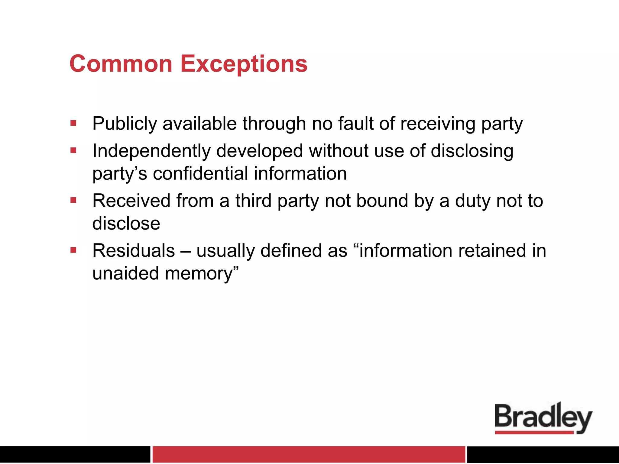 Common Exceptions
 Publicly available through no fault of receiving party
 Independently developed without use of disclosing
party’s confidential information
 Received from a third party not bound by a duty not to
disclose
 Residuals – usually defined as “information retained in
unaided memory”
 