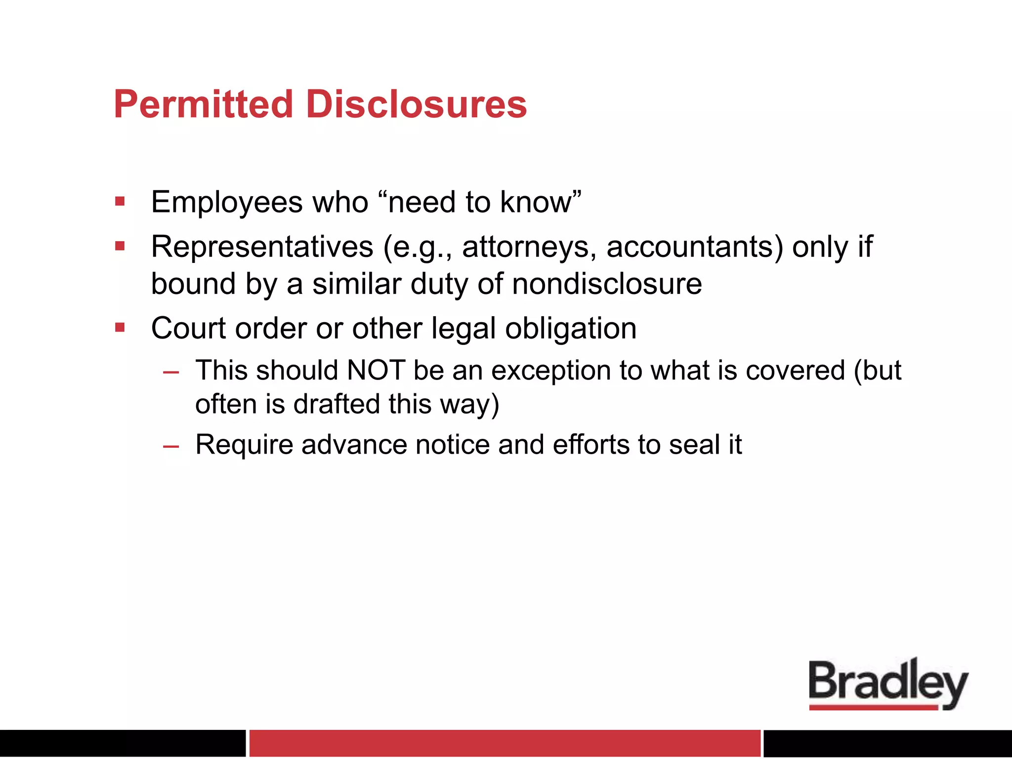 Permitted Disclosures
 Employees who “need to know”
 Representatives (e.g., attorneys, accountants) only if
bound by a similar duty of nondisclosure
 Court order or other legal obligation
– This should NOT be an exception to what is covered (but
often is drafted this way)
– Require advance notice and efforts to seal it
 