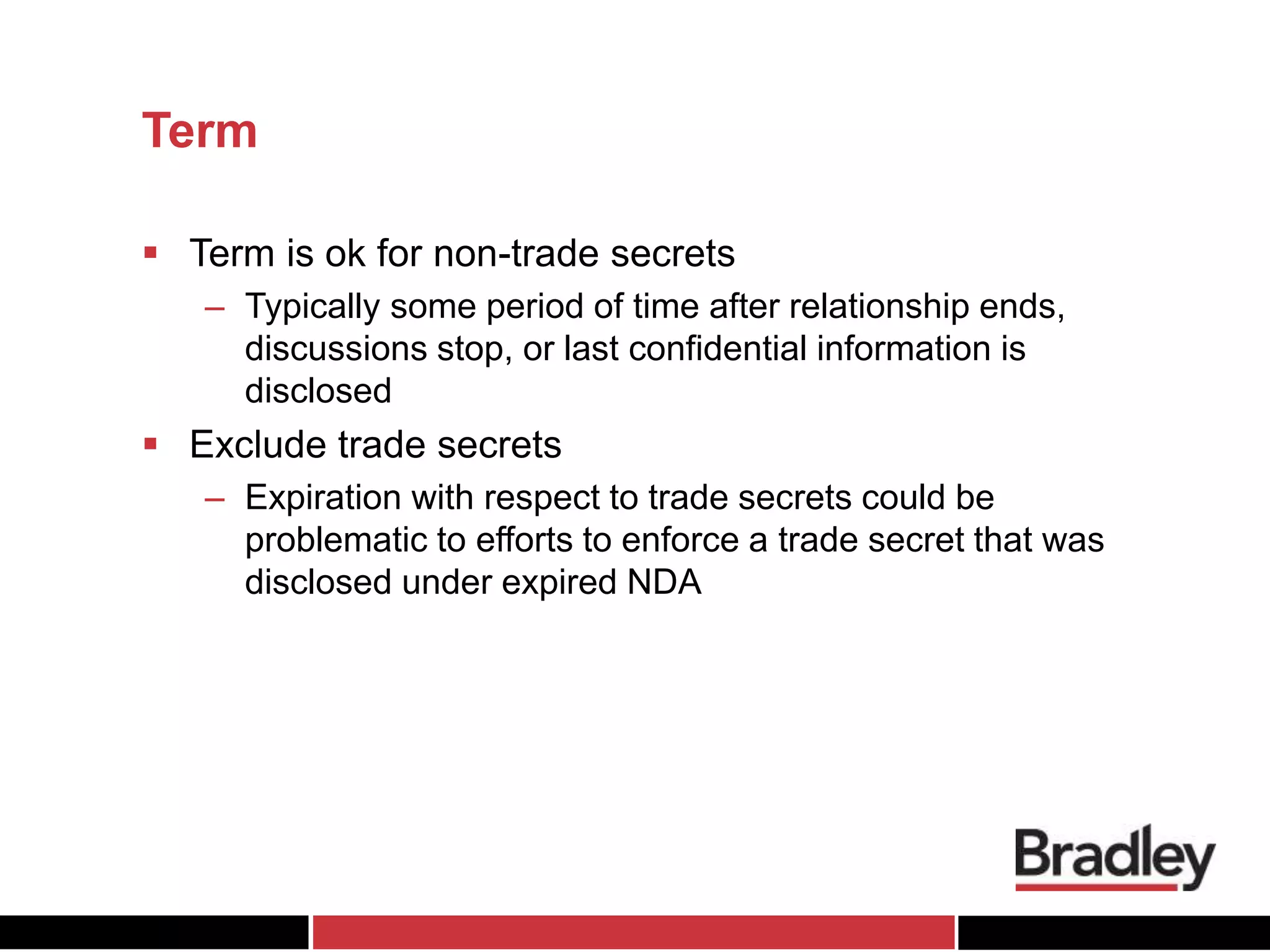 Term
 Term is ok for non-trade secrets
– Typically some period of time after relationship ends,
discussions stop, or last confidential information is
disclosed
 Exclude trade secrets
– Expiration with respect to trade secrets could be
problematic to efforts to enforce a trade secret that was
disclosed under expired NDA
 
