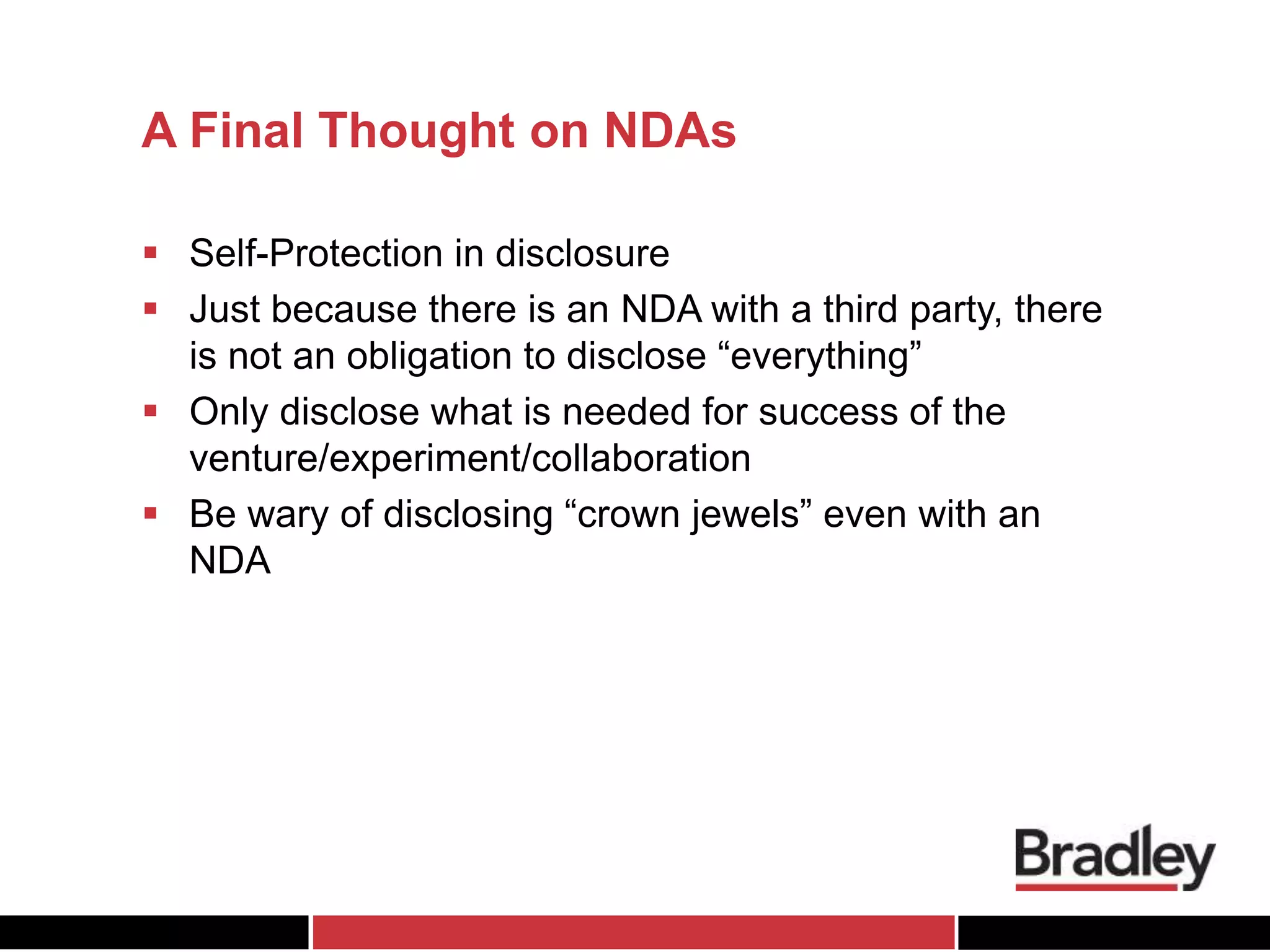 A Final Thought on NDAs
 Self-Protection in disclosure
 Just because there is an NDA with a third party, there
is not an obligation to disclose “everything”
 Only disclose what is needed for success of the
venture/experiment/collaboration
 Be wary of disclosing “crown jewels” even with an
NDA
 