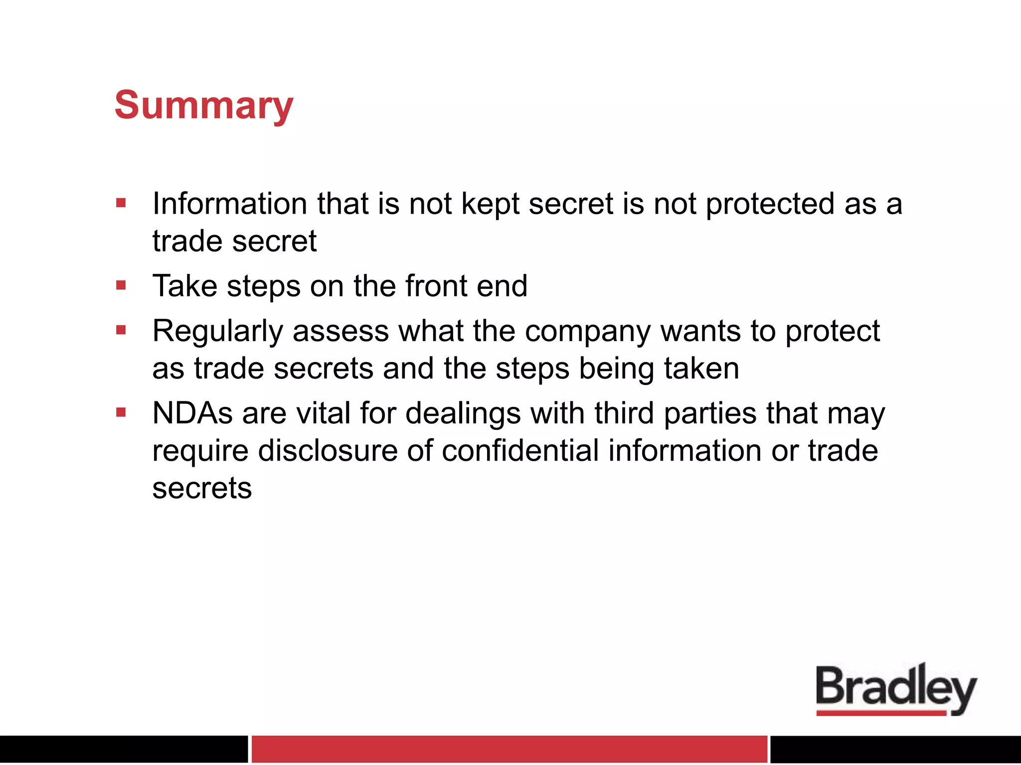Summary
 Information that is not kept secret is not protected as a
trade secret
 Take steps on the front end
 Regularly assess what the company wants to protect
as trade secrets and the steps being taken
 NDAs are vital for dealings with third parties that may
require disclosure of confidential information or trade
secrets
 