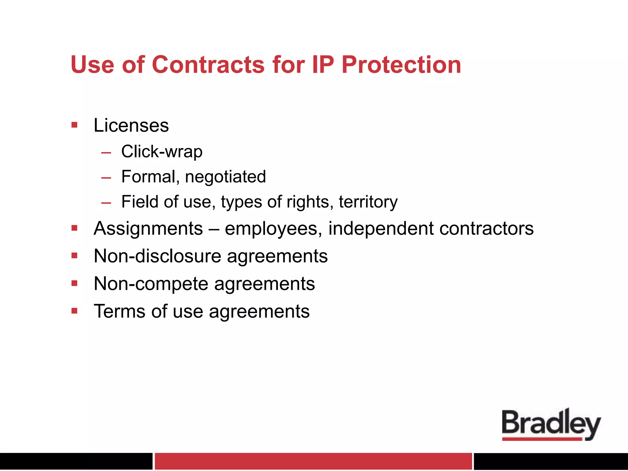 Use of Contracts for IP Protection
 Licenses
– Click-wrap
– Formal, negotiated
– Field of use, types of rights, territory
 Assignments – employees, independent contractors
 Non-disclosure agreements
 Non-compete agreements
 Terms of use agreements
 