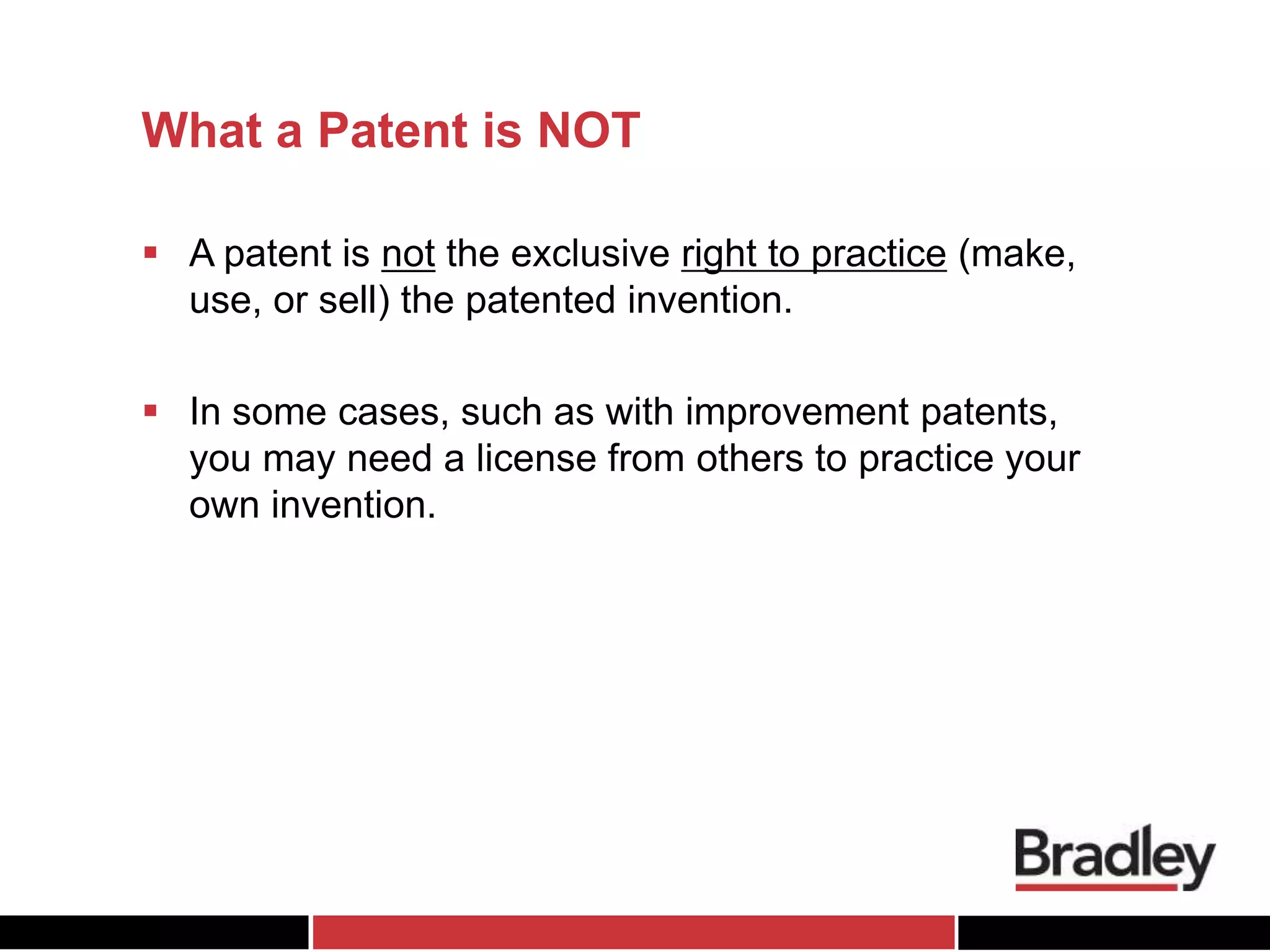 What a Patent is NOT
 A patent is not the exclusive right to practice (make,
use, or sell) the patented invention.
 In some cases, such as with improvement patents,
you may need a license from others to practice your
own invention.
 