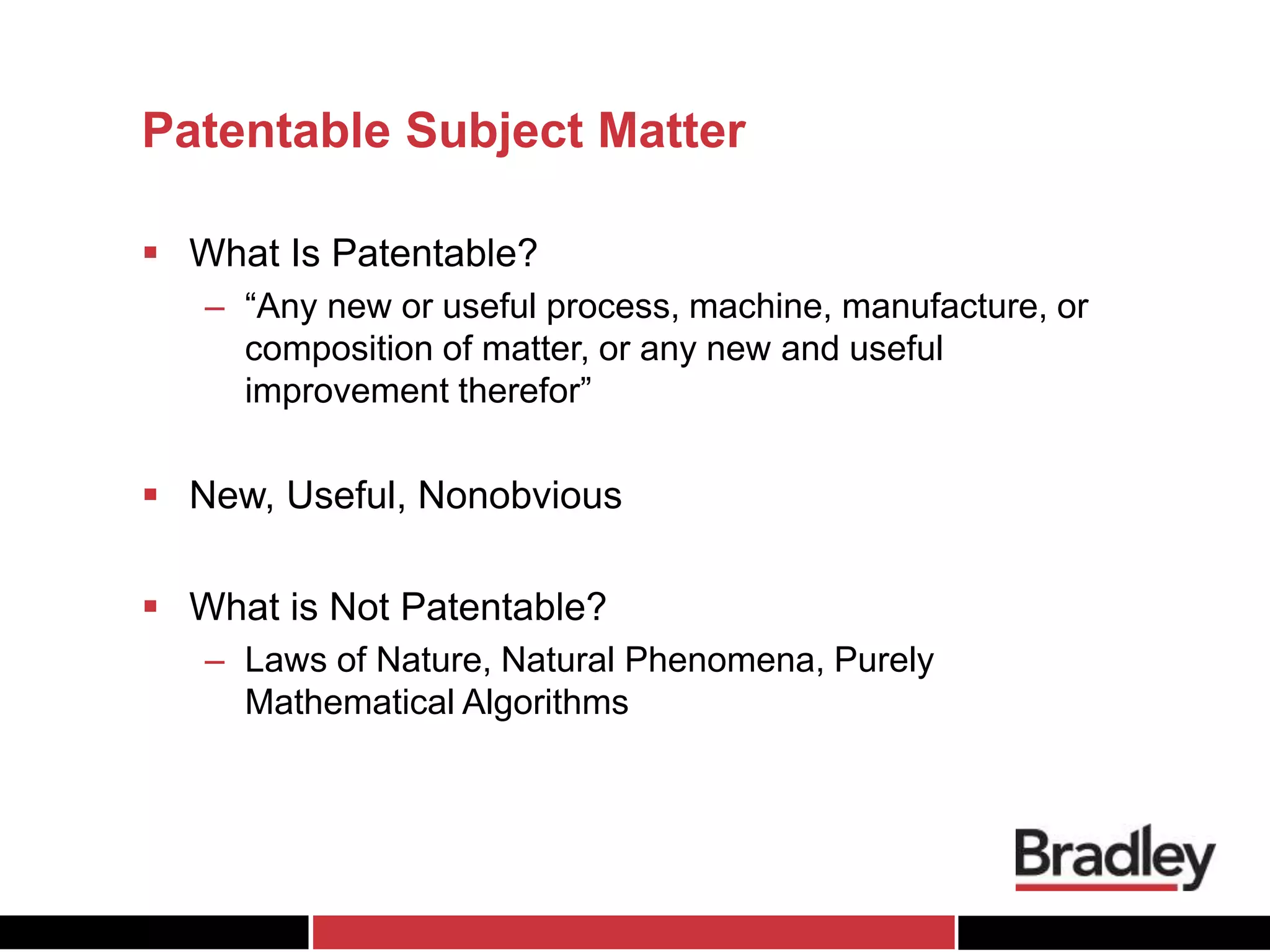 Patentable Subject Matter
 What Is Patentable?
– “Any new or useful process, machine, manufacture, or
composition of matter, or any new and useful
improvement therefor”
 New, Useful, Nonobvious
 What is Not Patentable?
– Laws of Nature, Natural Phenomena, Purely
Mathematical Algorithms
 