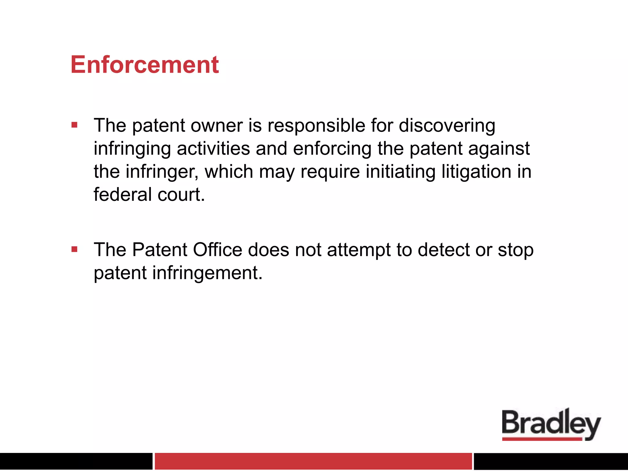 Enforcement
 The patent owner is responsible for discovering
infringing activities and enforcing the patent against
the infringer, which may require initiating litigation in
federal court.
 The Patent Office does not attempt to detect or stop
patent infringement.
 