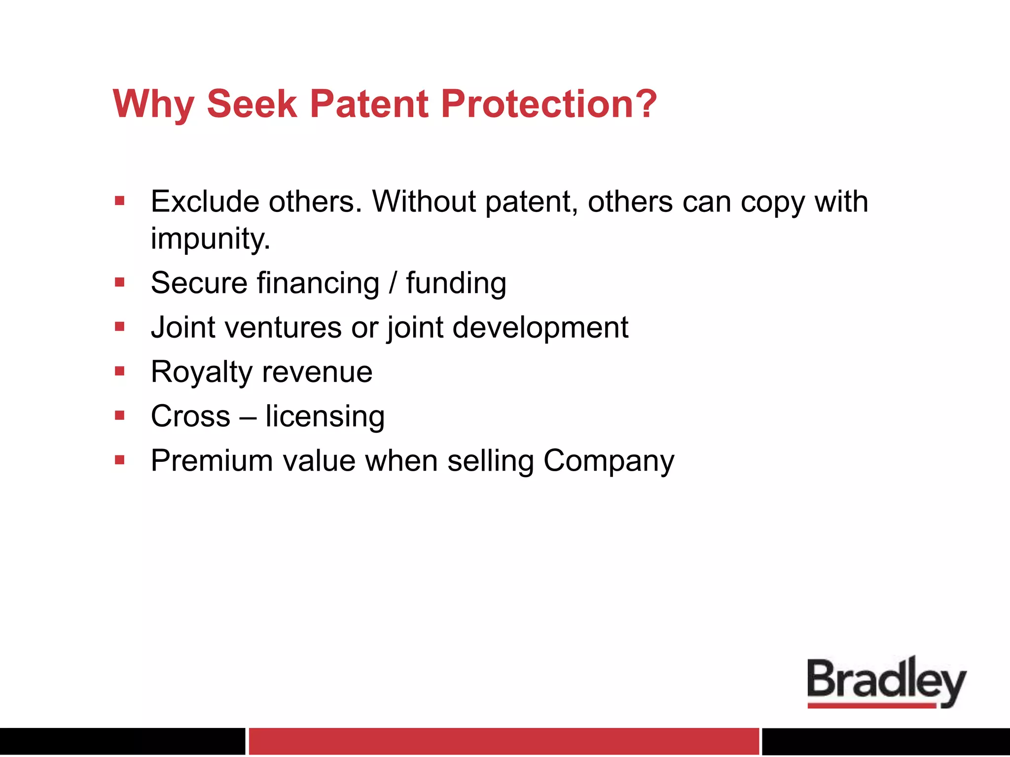 Why Seek Patent Protection?
 Exclude others. Without patent, others can copy with
impunity.
 Secure financing / funding
 Joint ventures or joint development
 Royalty revenue
 Cross – licensing
 Premium value when selling Company
 