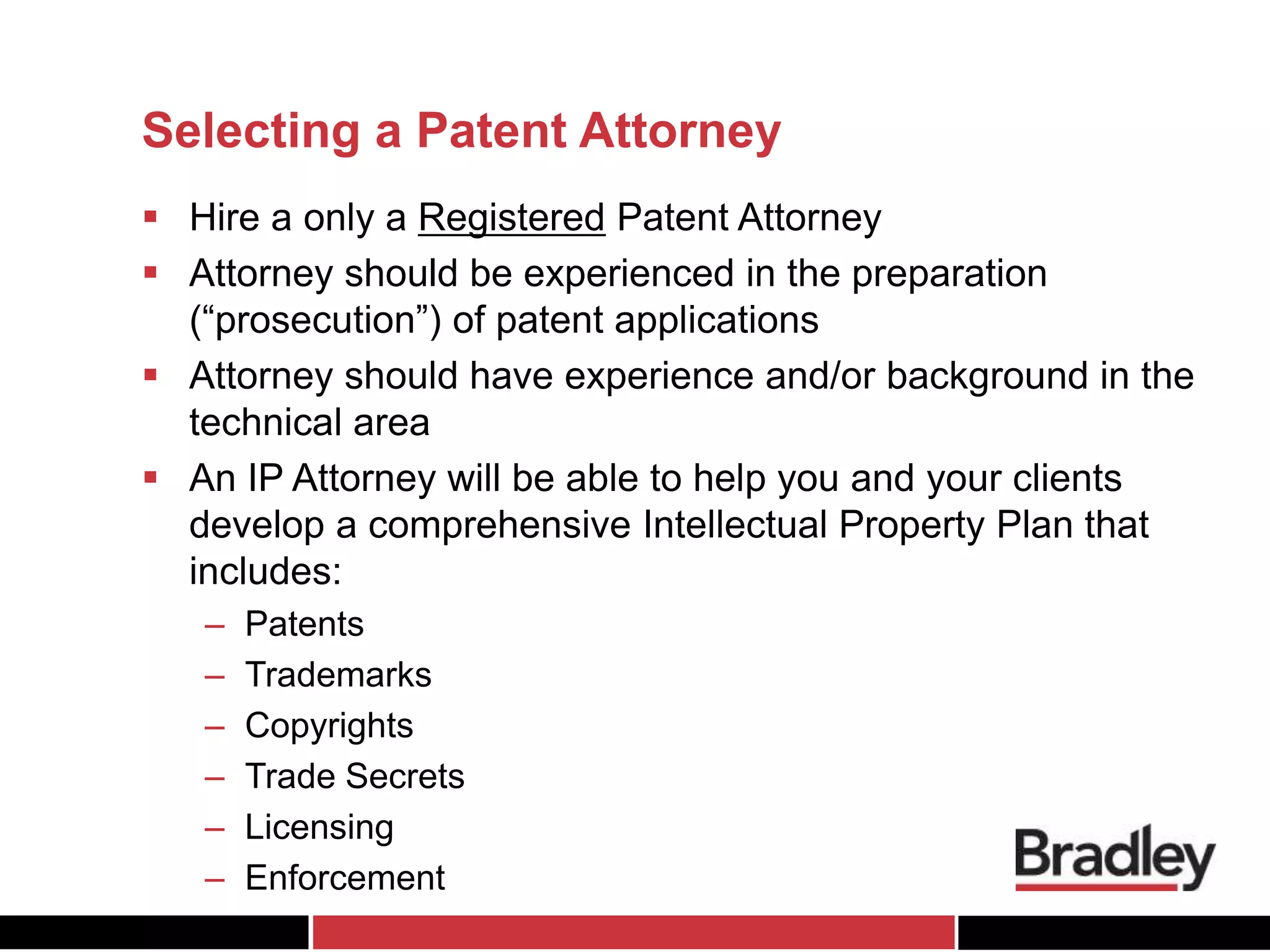 Selecting a Patent Attorney
 Hire a only a Registered Patent Attorney
 Attorney should be experienced in the preparation
(“prosecution”) of patent applications
 Attorney should have experience and/or background in the
technical area
 An IP Attorney will be able to help you and your clients
develop a comprehensive Intellectual Property Plan that
includes:
– Patents
– Trademarks
– Copyrights
– Trade Secrets
– Licensing
– Enforcement
 
