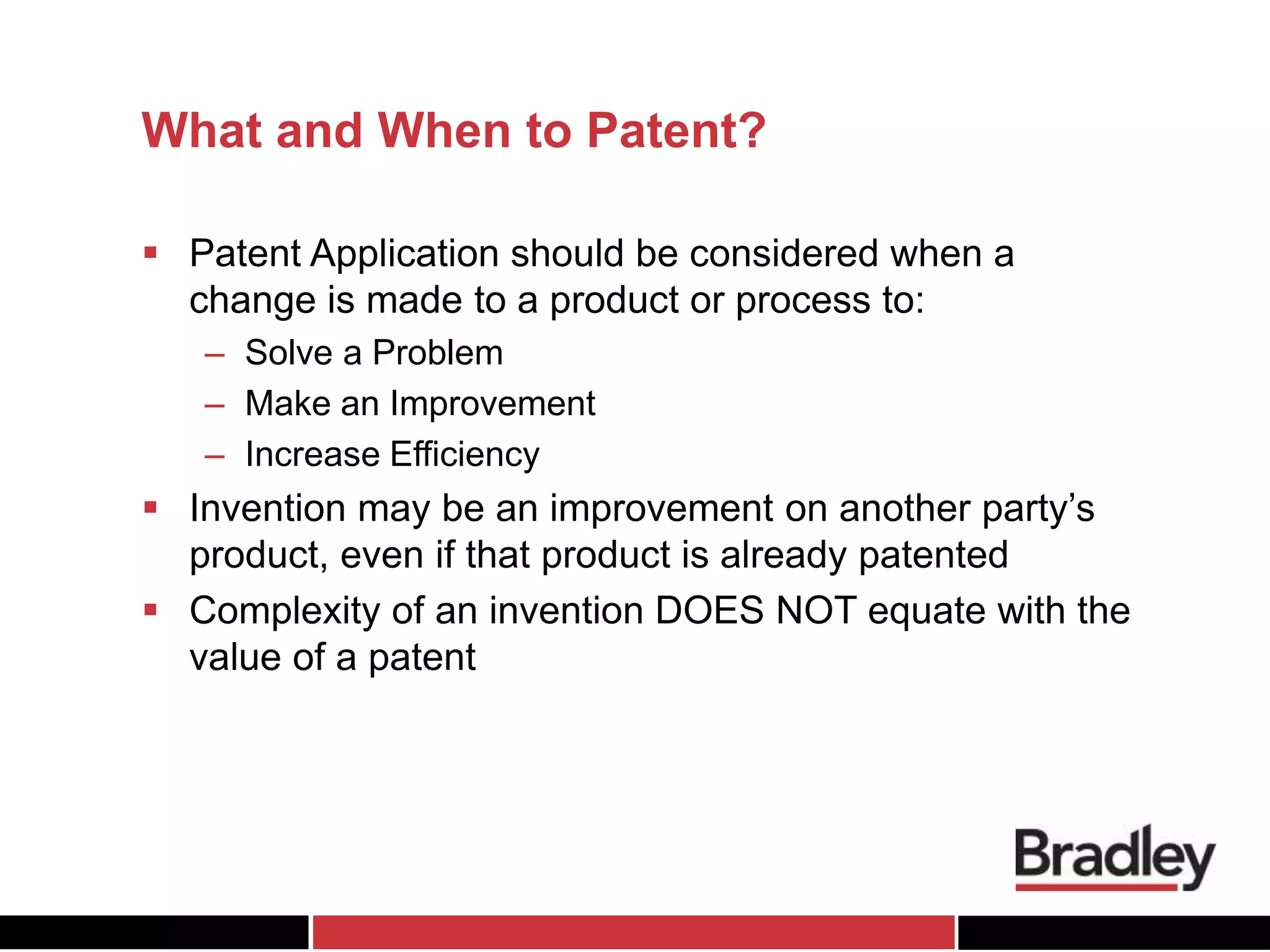 What and When to Patent?
 Patent Application should be considered when a
change is made to a product or process to:
– Solve a Problem
– Make an Improvement
– Increase Efficiency
 Invention may be an improvement on another party’s
product, even if that product is already patented
 Complexity of an invention DOES NOT equate with the
value of a patent
 