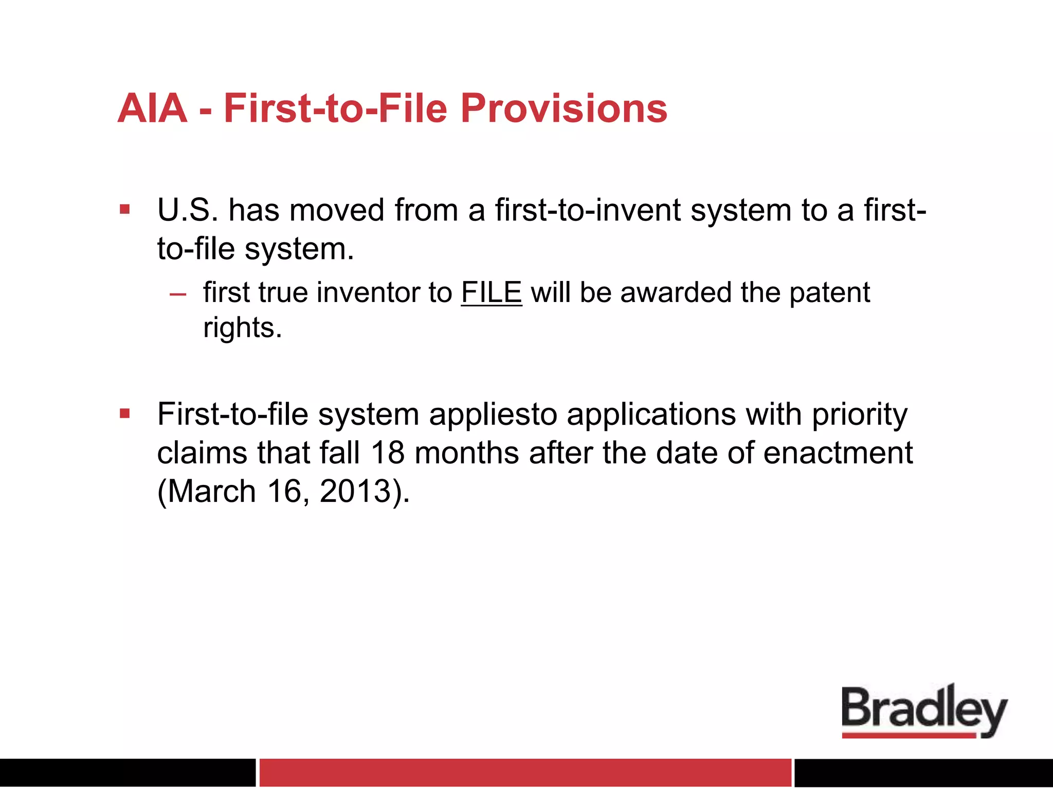 AIA - First-to-File Provisions
 U.S. has moved from a first-to-invent system to a first-
to-file system.
– first true inventor to FILE will be awarded the patent
rights.
 First-to-file system appliesto applications with priority
claims that fall 18 months after the date of enactment
(March 16, 2013).
 