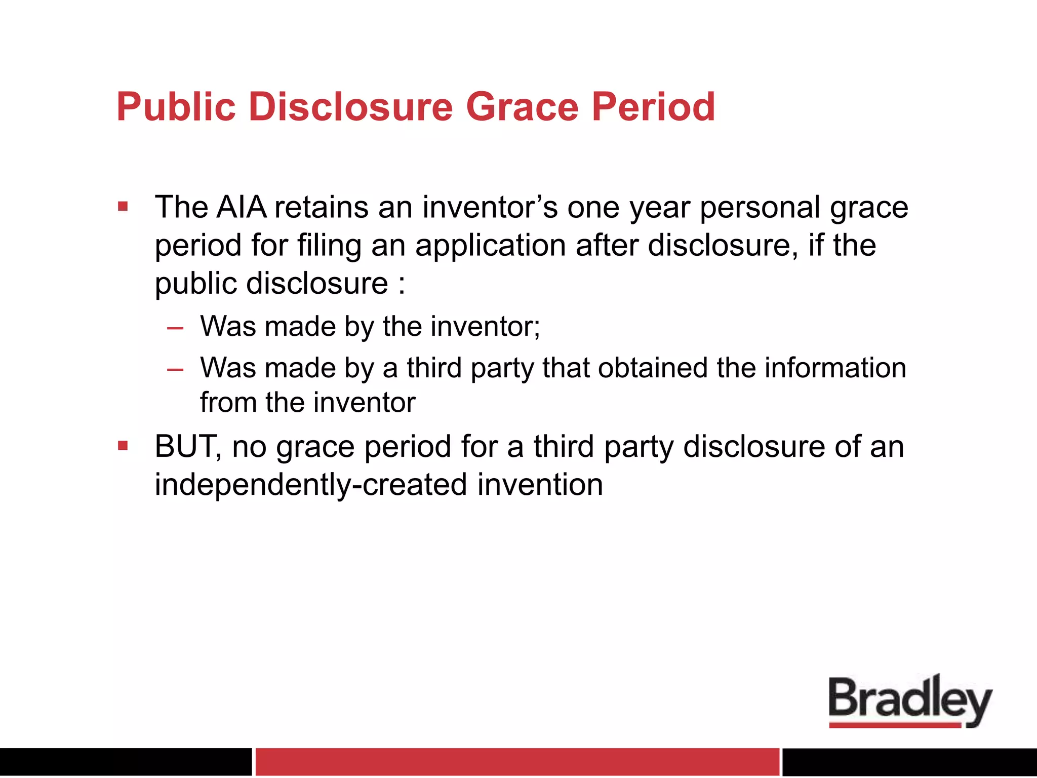 Public Disclosure Grace Period
 The AIA retains an inventor’s one year personal grace
period for filing an application after disclosure, if the
public disclosure :
– Was made by the inventor;
– Was made by a third party that obtained the information
from the inventor
 BUT, no grace period for a third party disclosure of an
independently-created invention
 