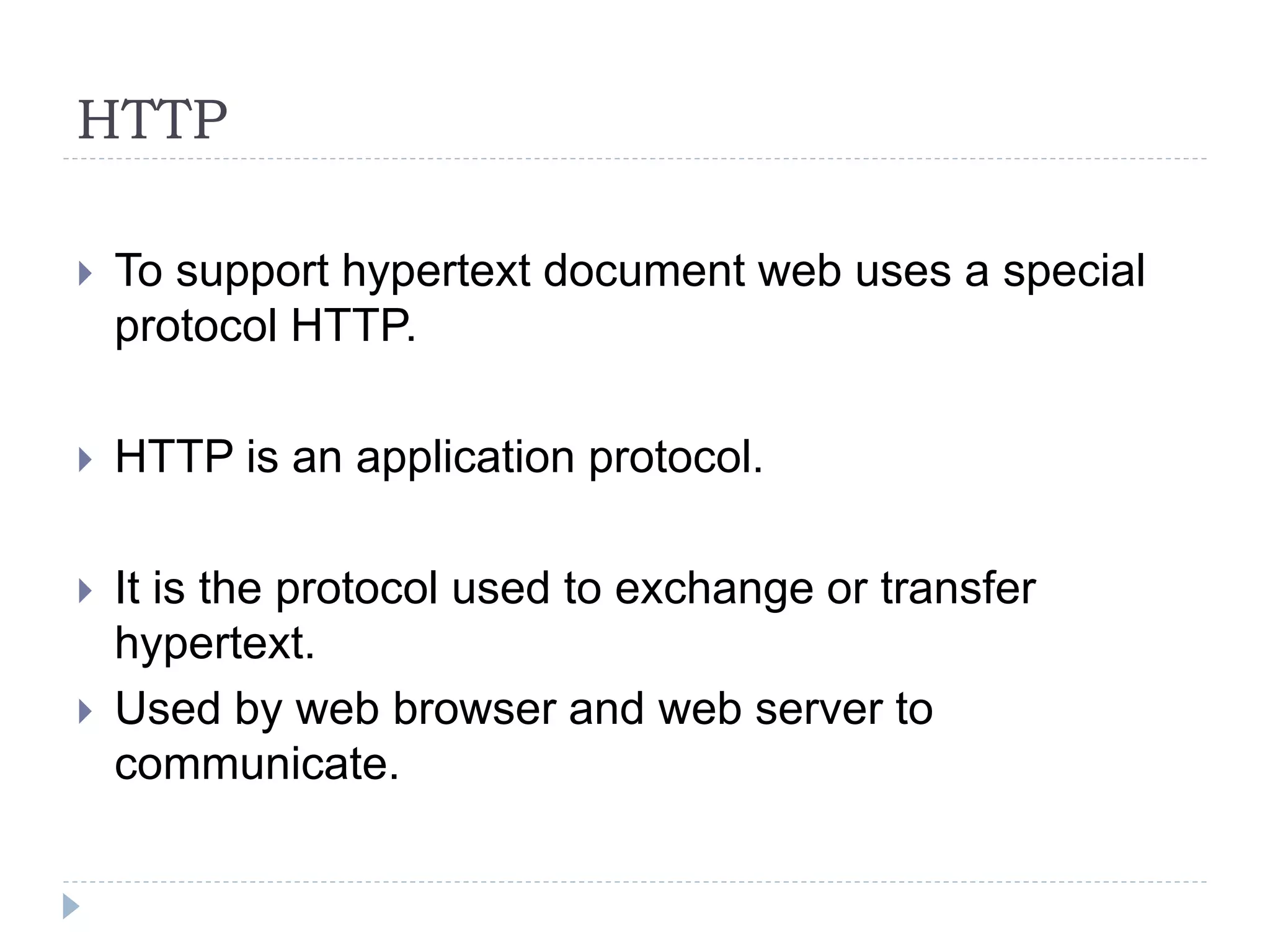 HTTP
 To support hypertext document web uses a special
protocol HTTP.
 HTTP is an application protocol.
 It is the protocol used to exchange or transfer
hypertext.
 Used by web browser and web server to
communicate.
 