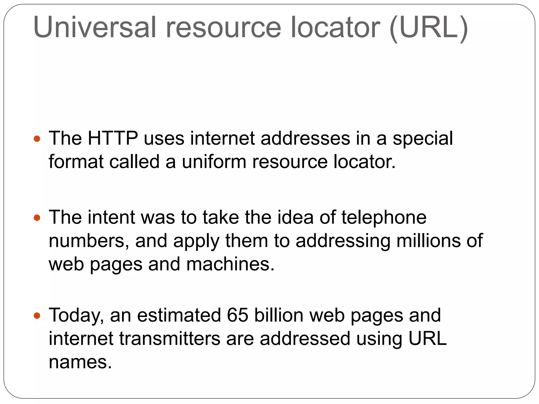 Universal resource locator (URL)
 The HTTP uses internet addresses in a special
format called a uniform resource locator.
 The intent was to take the idea of telephone
numbers, and apply them to addressing millions of
web pages and machines.
 Today, an estimated 65 billion web pages and
internet transmitters are addressed using URL
names.
 