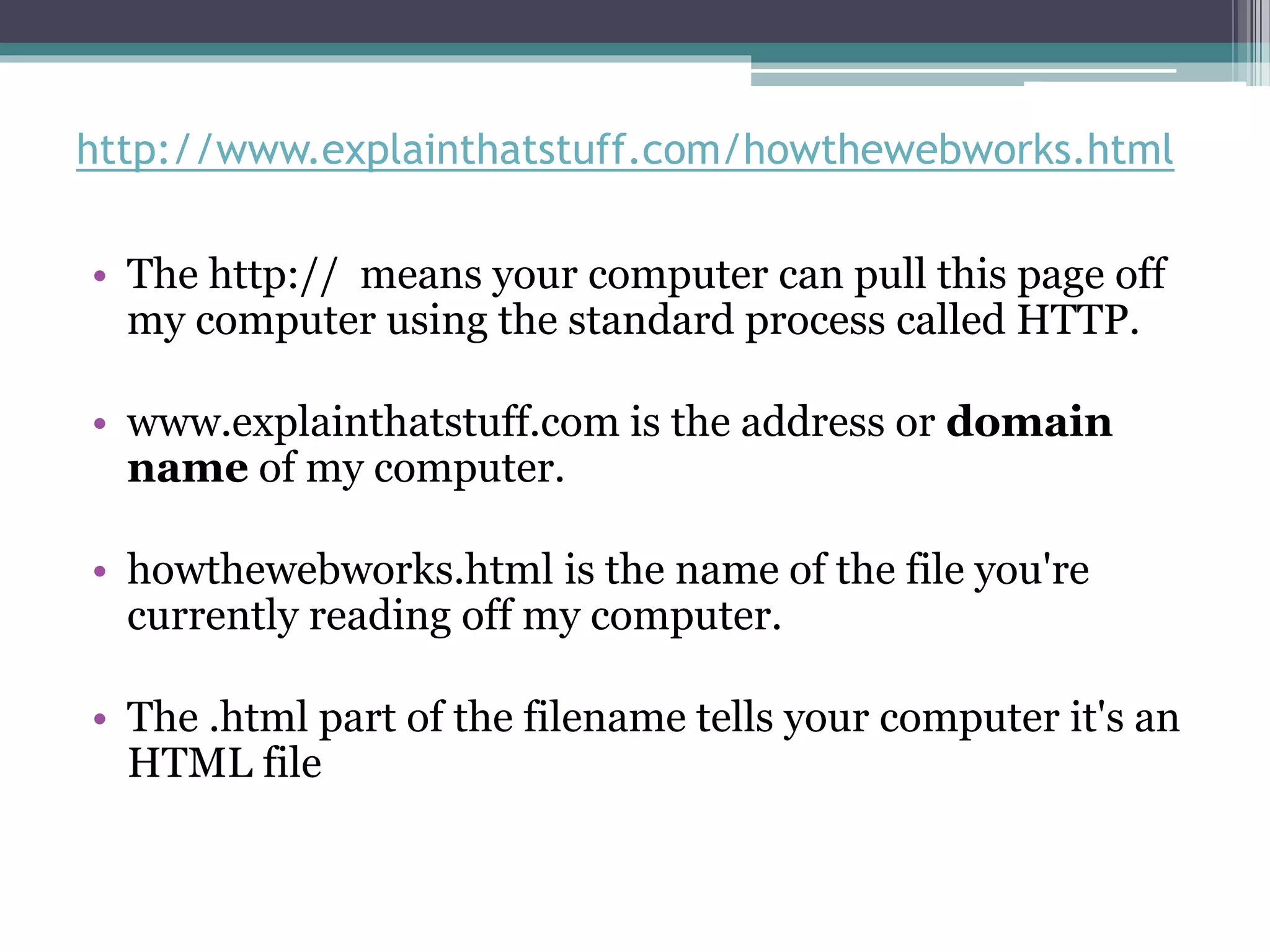 http://www.explainthatstuff.com/howthewebworks.html
• The http:// means your computer can pull this page off
my computer using the standard process called HTTP.
• www.explainthatstuff.com is the address or domain
name of my computer.
• howthewebworks.html is the name of the file you're
currently reading off my computer.
• The .html part of the filename tells your computer it's an
HTML file
 