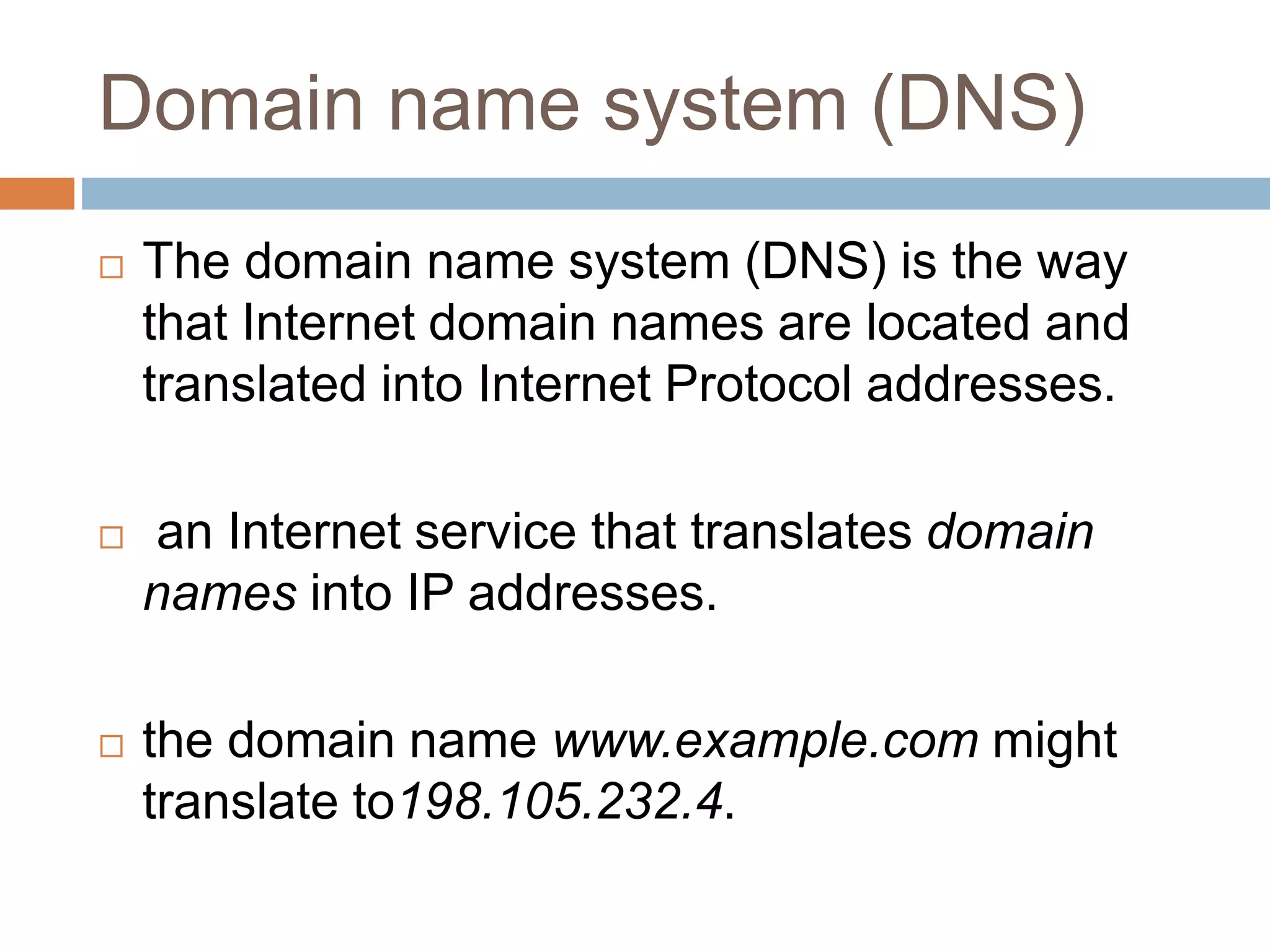 Domain name system (DNS)
 The domain name system (DNS) is the way
that Internet domain names are located and
translated into Internet Protocol addresses.
 an Internet service that translates domain
names into IP addresses.
 the domain name www.example.com might
translate to198.105.232.4.
 
