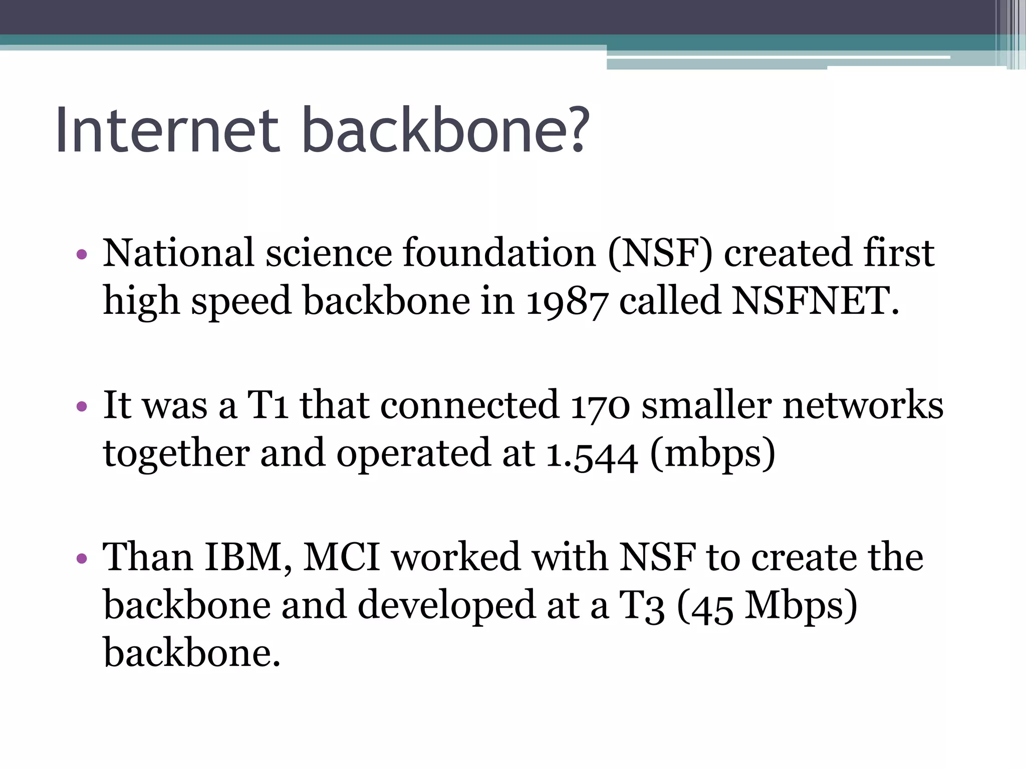 Internet backbone?
• National science foundation (NSF) created first
high speed backbone in 1987 called NSFNET.
• It was a T1 that connected 170 smaller networks
together and operated at 1.544 (mbps)
• Than IBM, MCI worked with NSF to create the
backbone and developed at a T3 (45 Mbps)
backbone.
 