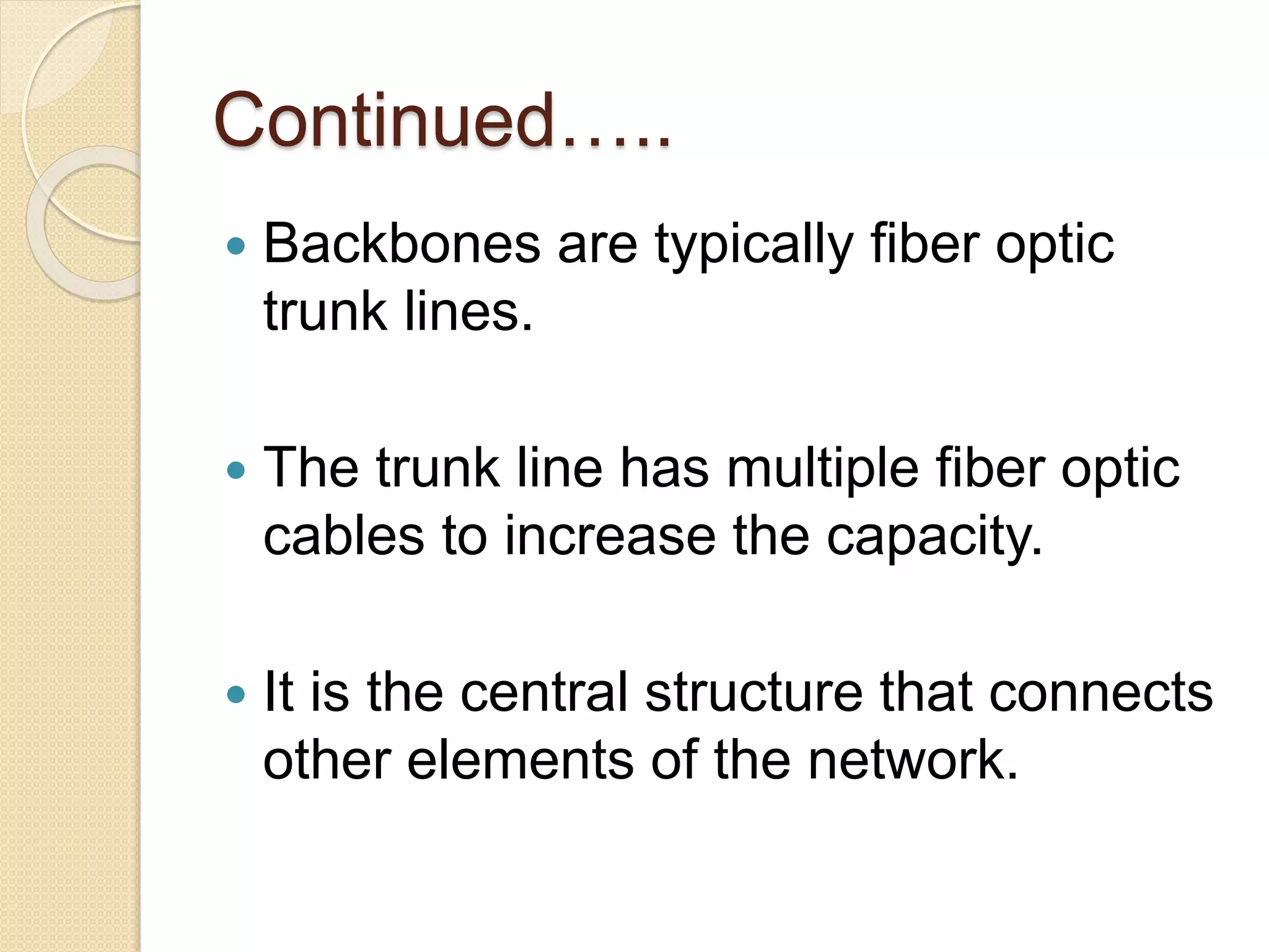 Continued…..
 Backbones are typically fiber optic
trunk lines.
 The trunk line has multiple fiber optic
cables to increase the capacity.
 It is the central structure that connects
other elements of the network.
 