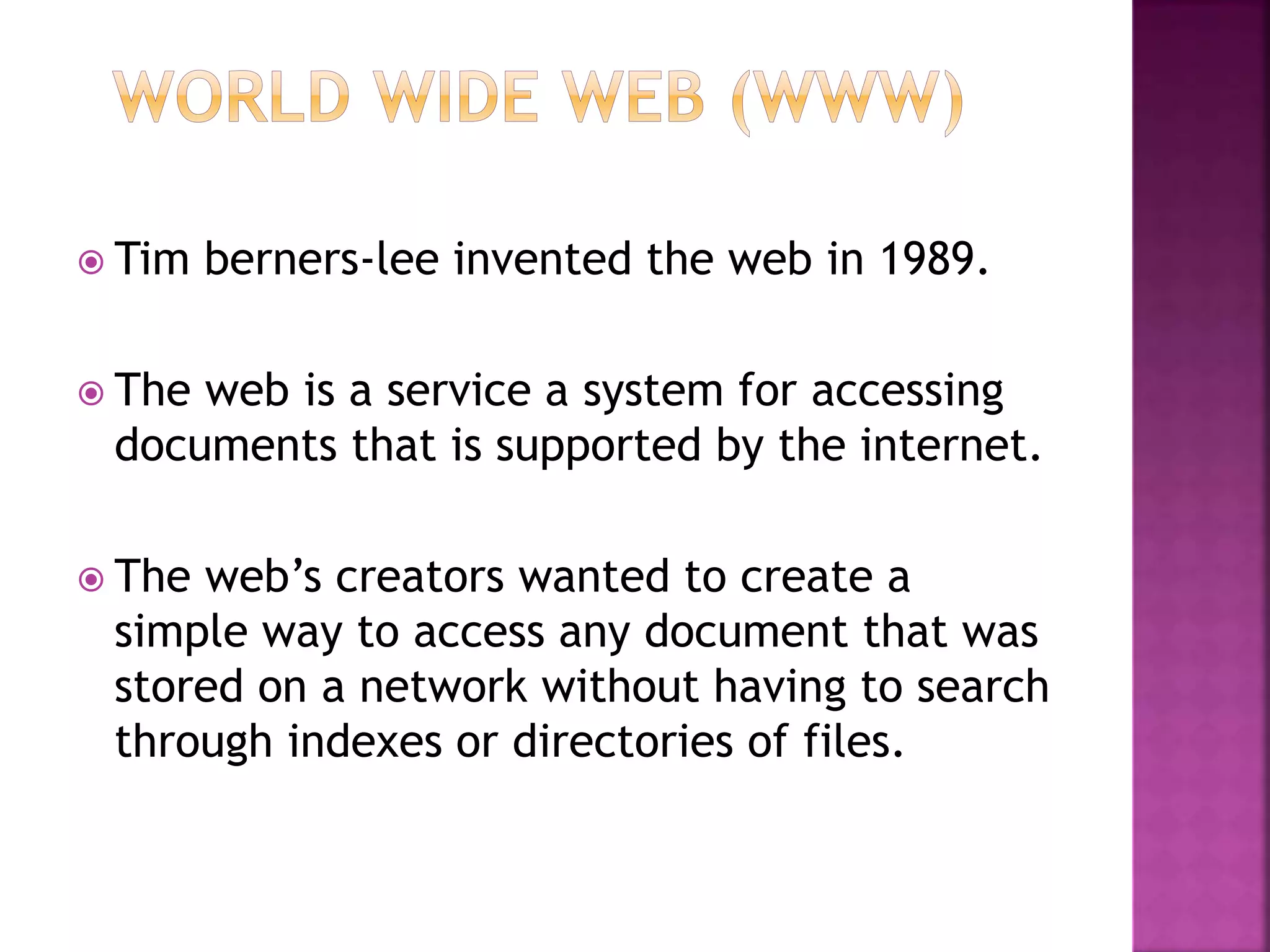  Tim berners-lee invented the web in 1989.
 The web is a service a system for accessing
documents that is supported by the internet.
 The web’s creators wanted to create a
simple way to access any document that was
stored on a network without having to search
through indexes or directories of files.
 