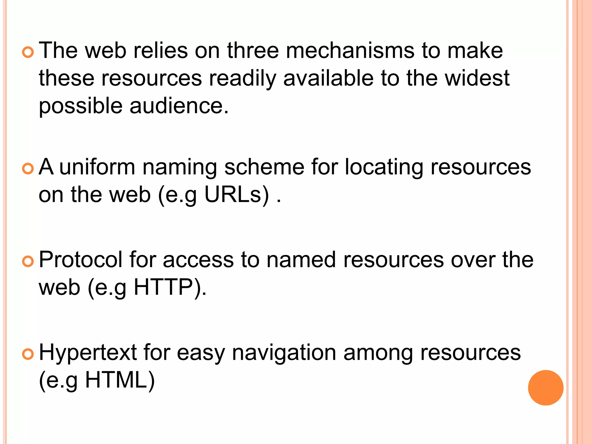  The web relies on three mechanisms to make
these resources readily available to the widest
possible audience.
 A uniform naming scheme for locating resources
on the web (e.g URLs) .
 Protocol for access to named resources over the
web (e.g HTTP).
 Hypertext for easy navigation among resources
(e.g HTML)
 