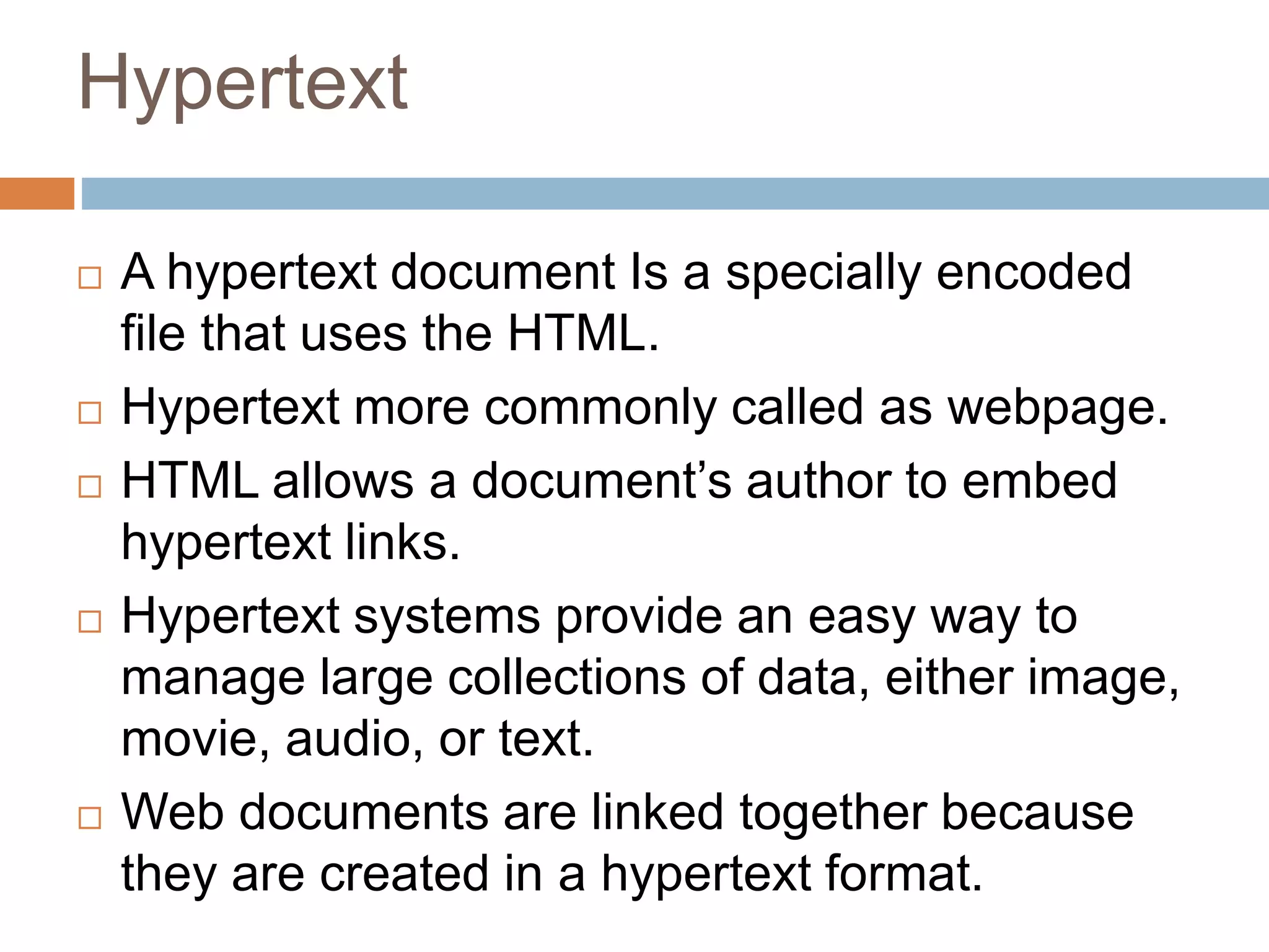 Hypertext
 A hypertext document Is a specially encoded
file that uses the HTML.
 Hypertext more commonly called as webpage.
 HTML allows a document’s author to embed
hypertext links.
 Hypertext systems provide an easy way to
manage large collections of data, either image,
movie, audio, or text.
 Web documents are linked together because
they are created in a hypertext format.
 