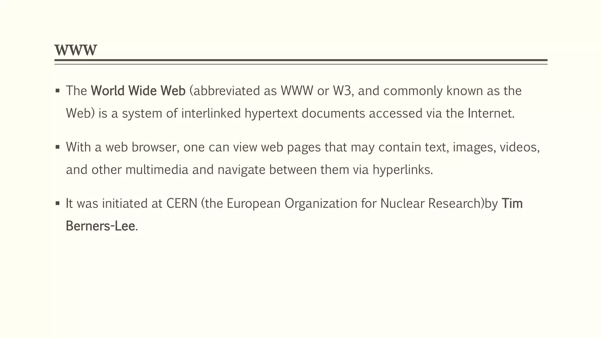 WWW
 The World Wide Web (abbreviated as WWW or W3, and commonly known as the
Web) is a system of interlinked hypertext documents accessed via the Internet.
 With a web browser, one can view web pages that may contain text, images, videos,
and other multimedia and navigate between them via hyperlinks.
 It was initiated at CERN (the European Organization for Nuclear Research)by Tim
Berners-Lee.
 