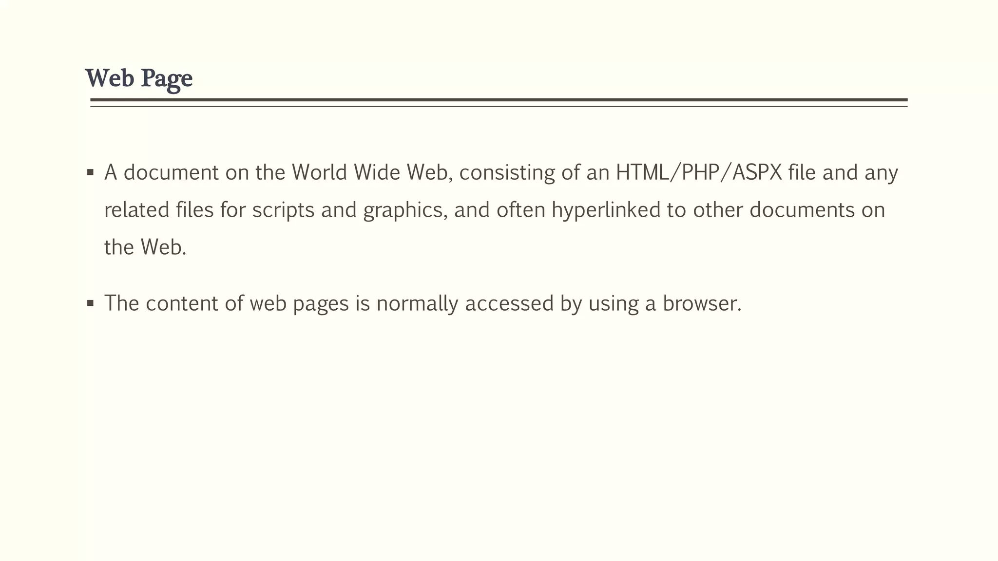 Web Page
 A document on the World Wide Web, consisting of an HTML/PHP/ASPX file and any
related files for scripts and graphics, and often hyperlinked to other documents on
the Web.
 The content of web pages is normally accessed by using a browser.
 