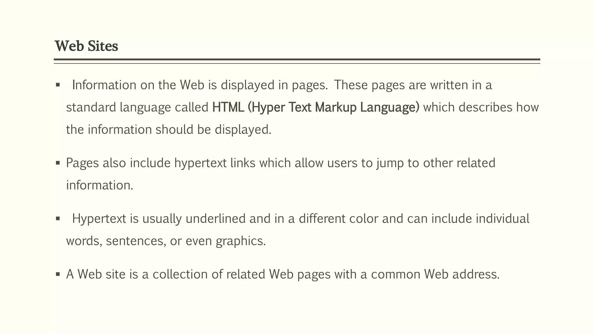 Web Sites
 Information on the Web is displayed in pages. These pages are written in a
standard language called HTML (Hyper Text Markup Language) which describes how
the information should be displayed.
 Pages also include hypertext links which allow users to jump to other related
information.
 Hypertext is usually underlined and in a different color and can include individual
words, sentences, or even graphics.
 A Web site is a collection of related Web pages with a common Web address.
 