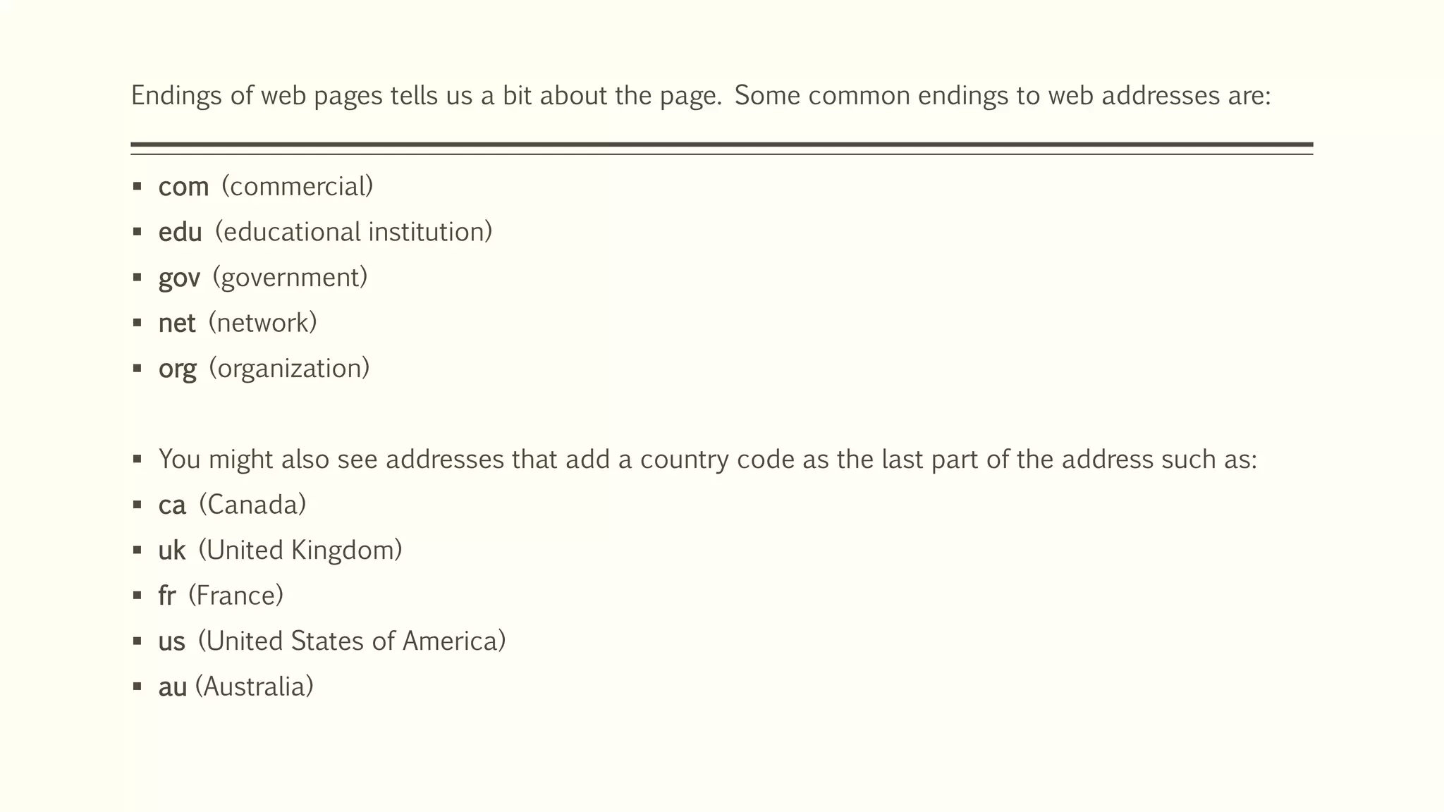 Endings of web pages tells us a bit about the page. Some common endings to web addresses are:
 com (commercial)
 edu (educational institution)
 gov (government)
 net (network)
 org (organization)
 You might also see addresses that add a country code as the last part of the address such as:
 ca (Canada)
 uk (United Kingdom)
 fr (France)
 us (United States of America)
 au (Australia)
 