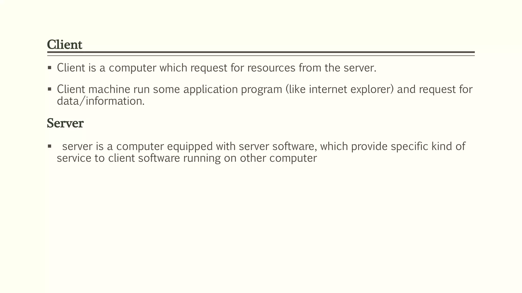 Client
 Client is a computer which request for resources from the server.
 Client machine run some application program (like internet explorer) and request for
data/information.
Server
 server is a computer equipped with server software, which provide specific kind of
service to client software running on other computer
 