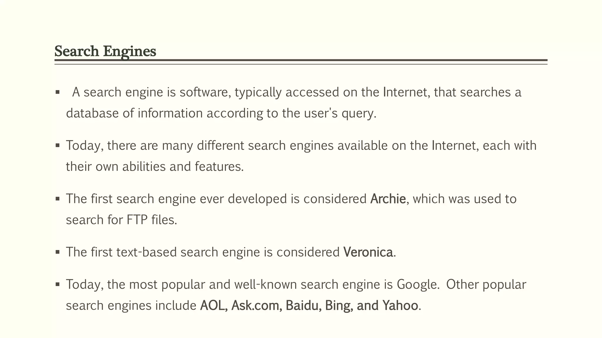 Search Engines
 A search engine is software, typically accessed on the Internet, that searches a
database of information according to the user's query.
 Today, there are many different search engines available on the Internet, each with
their own abilities and features.
 The first search engine ever developed is considered Archie, which was used to
search for FTP files.
 The first text-based search engine is considered Veronica.
 Today, the most popular and well-known search engine is Google. Other popular
search engines include AOL, Ask.com, Baidu, Bing, and Yahoo.
 