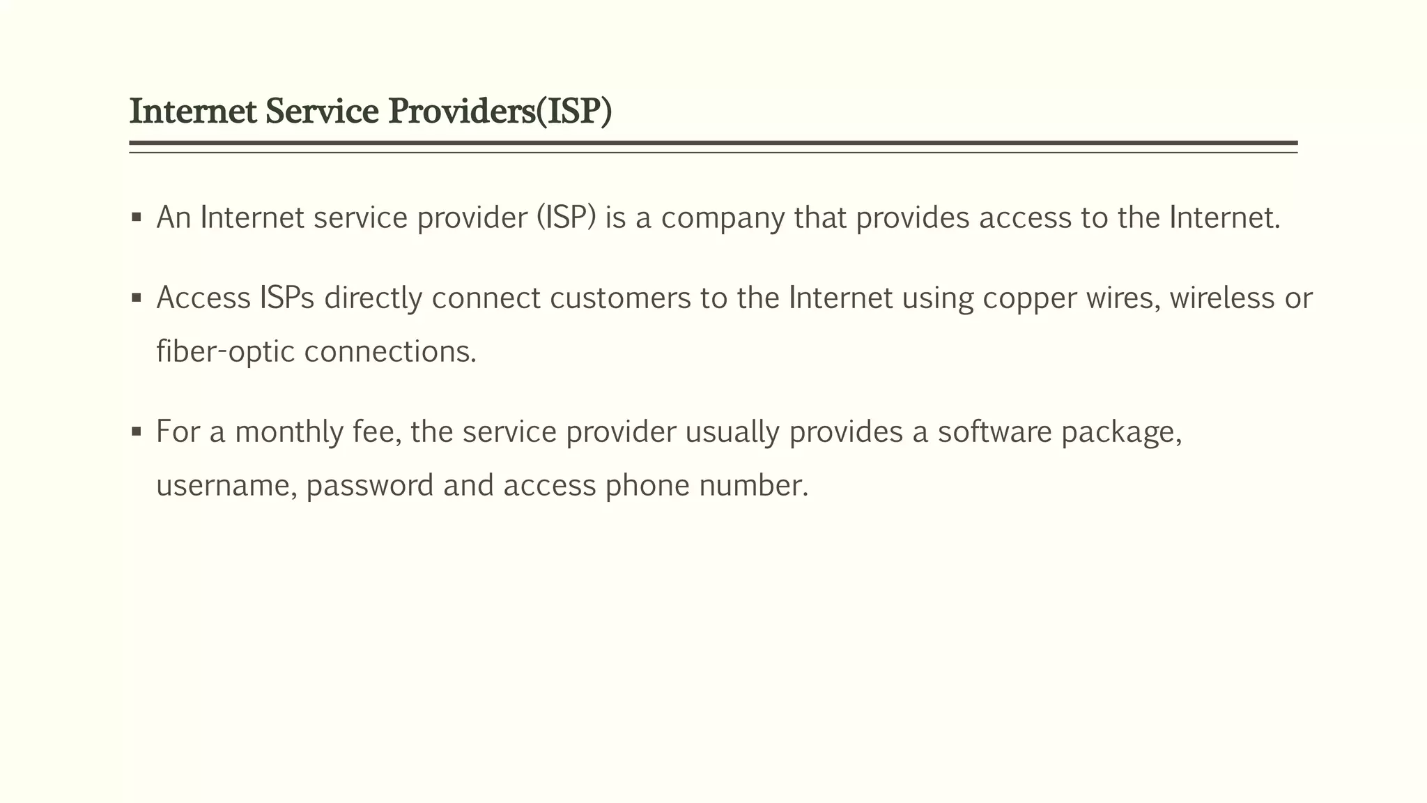 Internet Service Providers(ISP)
 An Internet service provider (ISP) is a company that provides access to the Internet.
 Access ISPs directly connect customers to the Internet using copper wires, wireless or
fiber-optic connections.
 For a monthly fee, the service provider usually provides a software package,
username, password and access phone number.
 