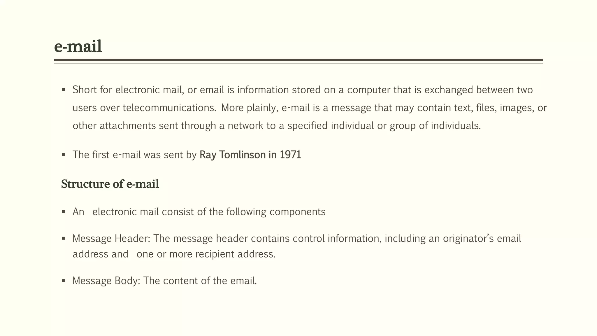 e-mail
 Short for electronic mail, or email is information stored on a computer that is exchanged between two
users over telecommunications. More plainly, e-mail is a message that may contain text, files, images, or
other attachments sent through a network to a specified individual or group of individuals.
 The first e-mail was sent by Ray Tomlinson in 1971
Structure of e-mail
 An electronic mail consist of the following components
 Message Header: The message header contains control information, including an originator’s email
address and one or more recipient address.
 Message Body: The content of the email.
 