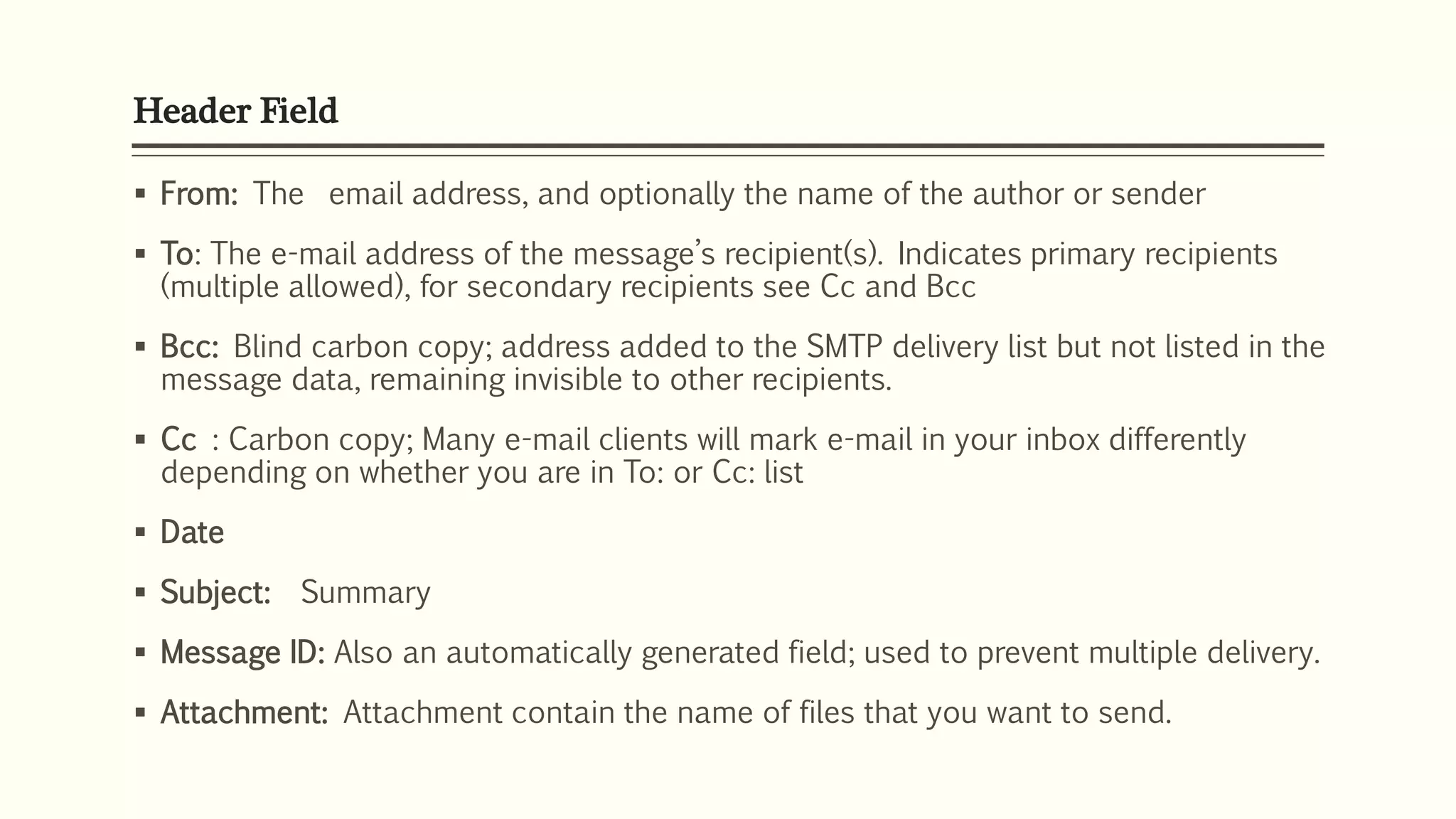 Header Field
 From: The email address, and optionally the name of the author or sender
 To: The e-mail address of the message’s recipient(s). Indicates primary recipients
(multiple allowed), for secondary recipients see Cc and Bcc
 Bcc: Blind carbon copy; address added to the SMTP delivery list but not listed in the
message data, remaining invisible to other recipients.
 Cc : Carbon copy; Many e-mail clients will mark e-mail in your inbox differently
depending on whether you are in To: or Cc: list
 Date
 Subject: Summary
 Message ID: Also an automatically generated field; used to prevent multiple delivery.
 Attachment: Attachment contain the name of files that you want to send.
 